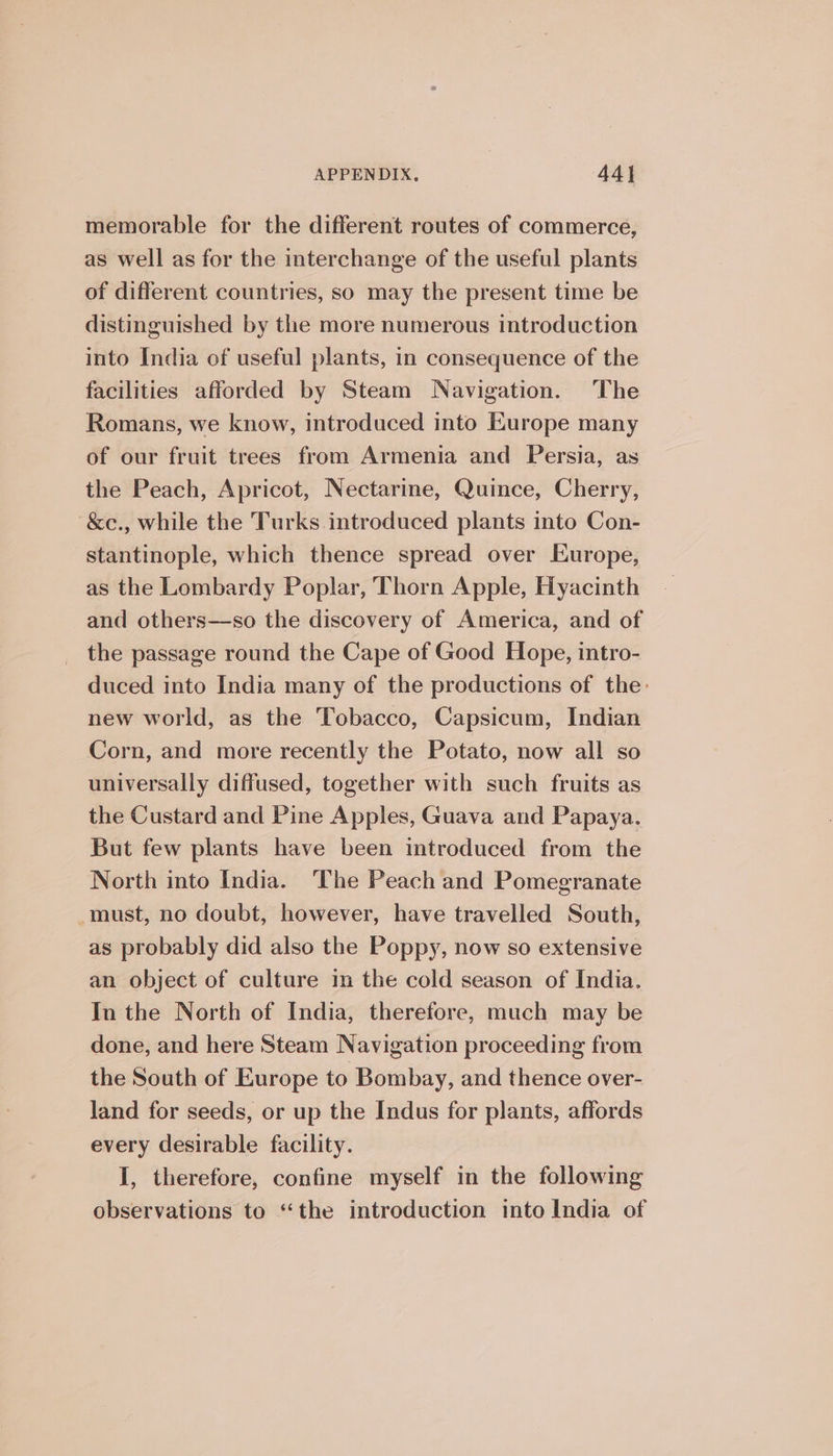 memorable for the different routes of commerce, as well as for the interchange of the useful plants of different countries, so may the present time be distinguished by the more numerous introduction into India of useful plants, in consequence of the facilities afforded by Steam Navigation. The Romans, we know, introduced into Kurope many of our fruit trees from Armenia and Persia, as the Peach, Apricot, Nectarine, Quince, Cherry, &amp;ec., while the Turks introduced plants into Con- stantinople, which thence spread over Europe, as the Lombardy Poplar, Thorn Apple, Hyacinth and others—so the discovery of America, and of the passage round the Cape of Good Hope, intro- duced into India many of the productions of the: new world, as the Tobacco, Capsicum, Indian Corn, and more recently the Potato, now all so universally diffused, together with such fruits as the Custard and Pine Apples, Guava and Papaya. But few plants have been introduced from the North into India. The Peach and Pomegranate must, no doubt, however, have travelled South, as probably did also the Poppy, now so extensive an object of culture in the cold season of India. In the North of India, therefore, much may be done, and here Steam Navigation proceeding from the South of Europe to Bombay, and thence over- land for seeds, or up the Indus for plants, affords every desirable facility. I, therefore, confine myself in the following observations to “the introduction into India of