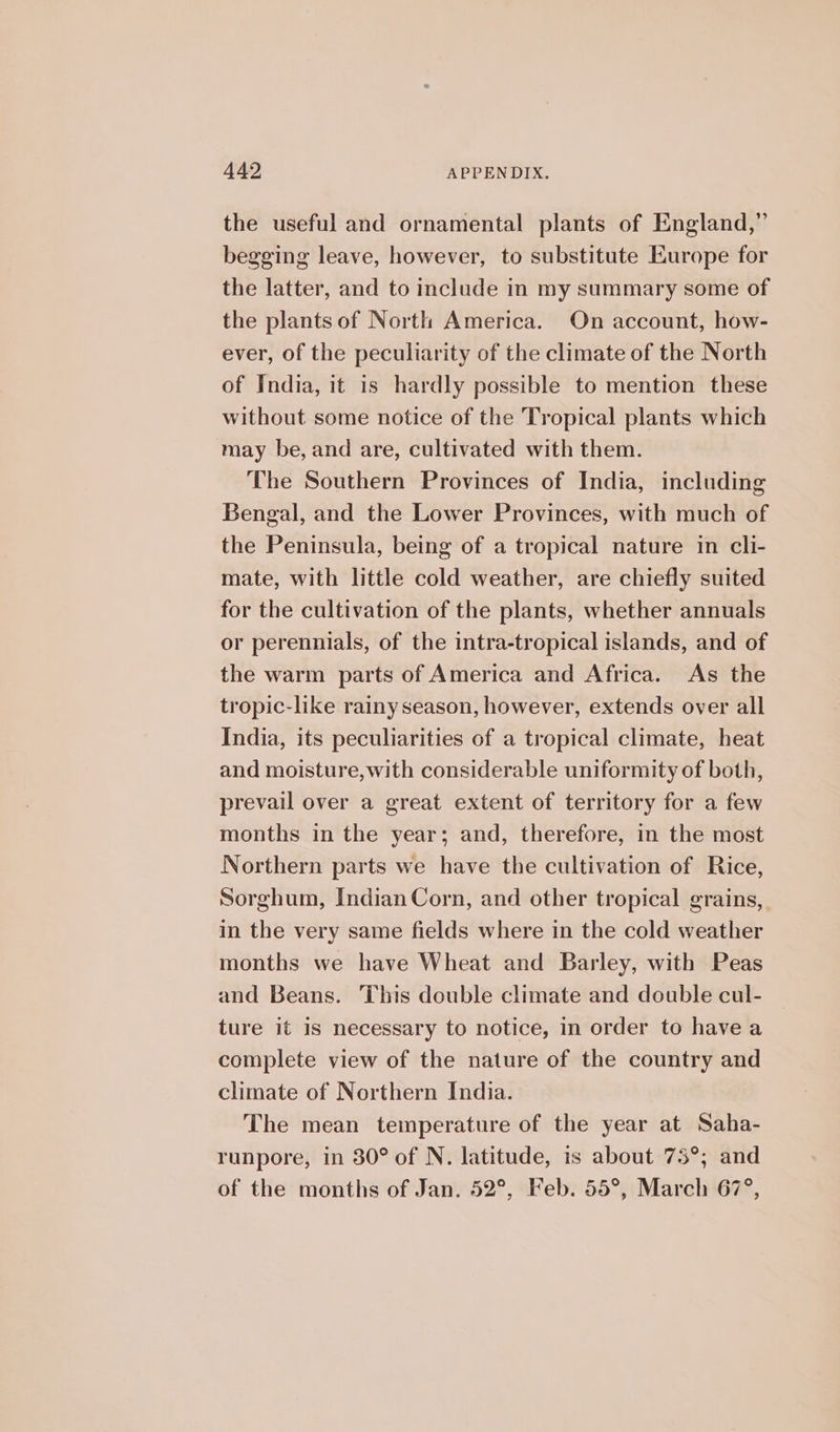 the useful and ornamental plants of England,” begging leave, however, to substitute Europe for the latter, and to include in my summary some of the plants of North America. On account, how- ever, of the peculiarity of the climate of the North of India, it is hardly possible to mention these without some notice of the Tropical plants which may be, and are, cultivated with them. The Southern Provinces of India, including Bengal, and the Lower Provinces, with much of the Peninsula, being of a tropical nature in cli- mate, with little cold weather, are chiefly suited for the cultivation of the plants, whether annuals or perennials, of the intra-tropical islands, and of the warm parts of America and Africa. As the tropic-like rainy season, however, extends over all India, its peculiarities of a tropical climate, heat and moisture,with considerable uniformity of both, prevail over a great extent of territory for a few months in the year; and, therefore, in the most Northern parts we have the cultivation of Rice, Sorghum, Indian Corn, and other tropical grains, in the very same fields where in the cold weather months we have Wheat and Barley, with Peas and Beans. This double climate and double cul- ture it is necessary to notice, in order to havea complete view of the nature of the country and climate of Northern India. The mean temperature of the year at Saha- runpore, in 30° of N. latitude, is about 75°; and of the months of Jan. 52°, Feb. 55°, March 67°,