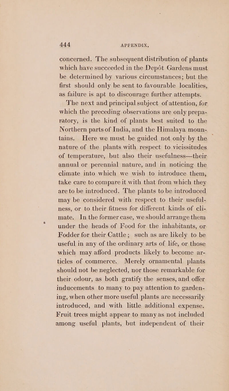 concerned. The subsequent distribution of plants which have succeeded in the Depot Gardens must be determined by various circumstances; but the first should only be sent to favourable localities, as failure is apt to discourage further attempts. The next and principal subject of attention, for which the preceding observations are only prepa- ratory, is the kind of plants best suited to the Northern parts of India, and the Himalaya moun- tains. Here we must be guided not only by the nature of the plants with respect. to vicissitudes of temperature, but also their usefulness—their annual or perennial nature, and in noticing the climate into which we wish to introduce them, take care to compare it with that from which they are to be introduced. The plants to be introduced may be considered with respect to their useful- ness, or to their fitness for different kinds of cli- mate. In the former case, we should arrange them under the heads of Food for the inhabitants, or Fodder for their Cattle; such as are likely to be useful in any of the ordinary arts of life, or those which may afford products likely to become ar- ticles of commerce. Merely ornamental plants should not be neglected, nor those remarkable for their odour, as both gratify the senses, and offer inducements to many to pay attention to garden- ing, when other more useful plants are necessarily introduced, and with little additional expense. Fruit trees might appear to many as not included among useful plants, but independent of their ~