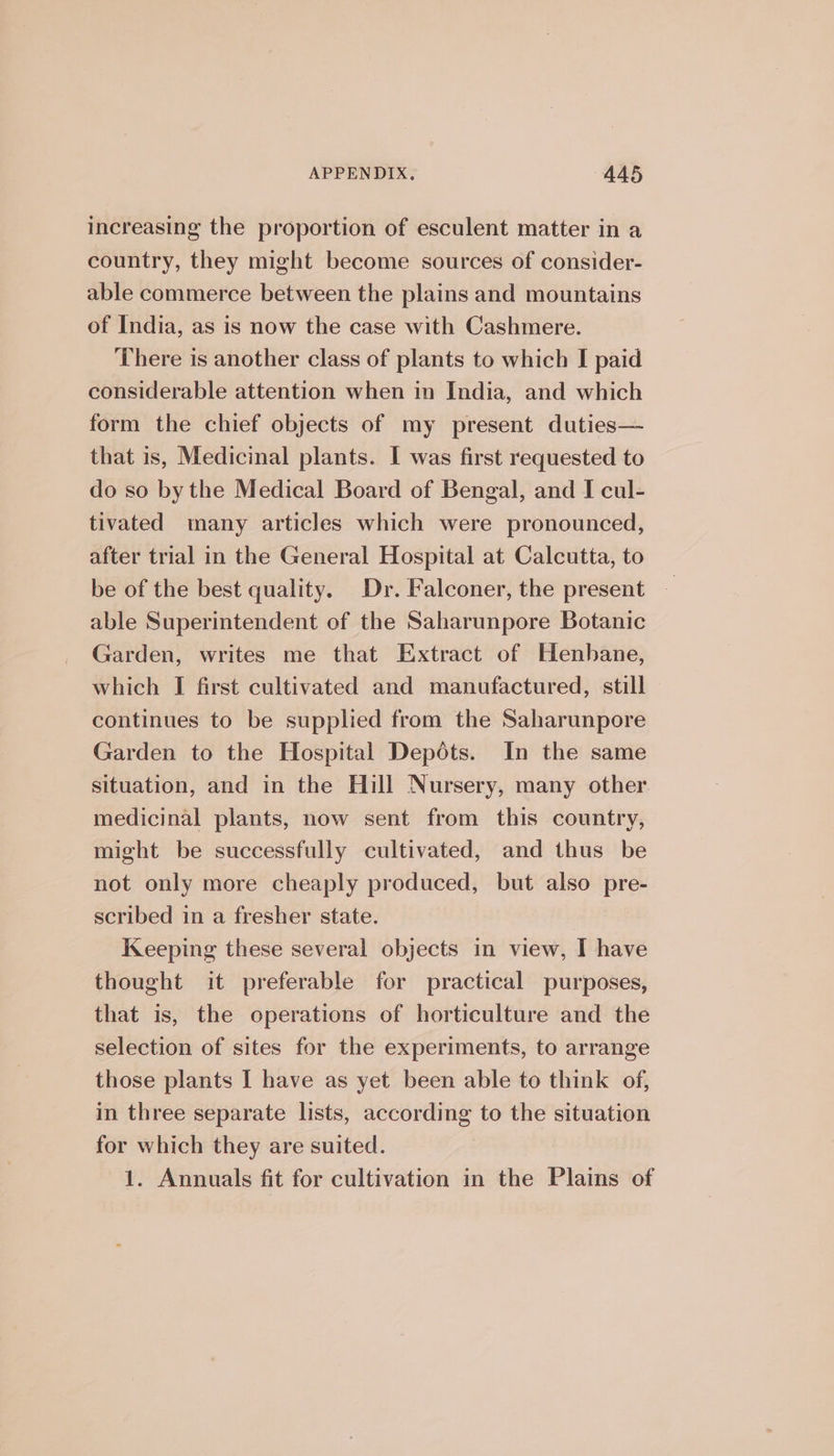 increasing the proportion of esculent matter in a country, they might become sources of consider- able commerce between the plains and mountains of India, as is now the case with Cashmere. There is another class of plants to which I paid considerable attention when in India, and which form the chief objects of my present duties— that is, Medicinal plants. I was first requested to do so bythe Medical Board of Bengal, and I cul- tivated many articles which were pronounced, after trial in the General Hospital at Calcutta, to be of the best quality. Dr. Falconer, the present able Superintendent of the Saharunpore Botanic Garden, writes me that Extract of Henhane, which I first cultivated and manufactured, still continues to be supplied from the Saharunpore Garden to the Hospital Depots. In the same situation, and in the Hill Nursery, many other medicinal plants, now sent from this country, might be successfully cultivated, and thus be not only more cheaply produced, but also pre- scribed in a fresher state. Keeping these several objects in view, I have thought it preferable for practical purposes, that is, the operations of horticulture and the selection of sites for the experiments, to arrange those plants I have as yet been able to think of, in three separate lists, according to the situation for which they are suited. 1. Annuals fit for cultivation in the Plains of
