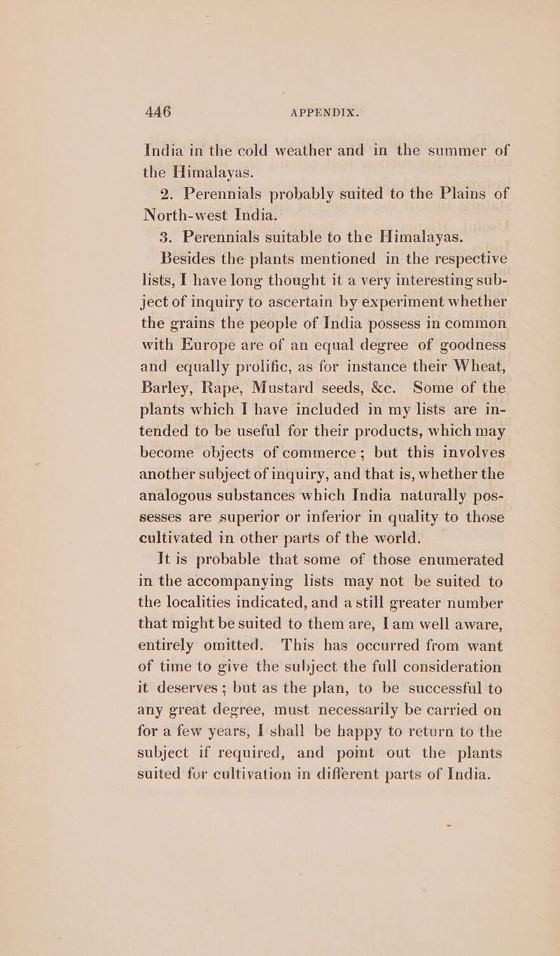 India in the cold weather and in the summer of the Himalayas. 2. Perennials probably suited to the Plains of North-west India. 3. Perennials suitable to the Himalayas. Besides the plants mentioned in the respective lists, I have long thought it a very interesting sub- ject of inquiry to ascertain by experiment whether the grains the people of India possess in common with Europe are of an equal degree of goodness and equally prolific, as for instance their Wheat, Barley, Rape, Mustard seeds, &amp;c. Some of the plants which I have included in my lists are in- tended to be useful for their products, which may become objects of commerce; but this involves another subject of inquiry, and that is, whether the analogous substances which India naturally pos- sesses are superior or inferior in quality to those cultivated in other parts of the world. It is probable that some of those enumerated in the accompanying lists may not be suited to the localities indicated, and a still greater number that might be suited to them are, Iam well aware, entirely omitted. This has occurred from want of time to give the subject the full consideration it deserves ; but as the plan, to be successful to any great degree, must necessarily be carried on for a few years, I shall be happy to return to the subject if required, and pomt out the plants suited for cultivation in different parts of India.
