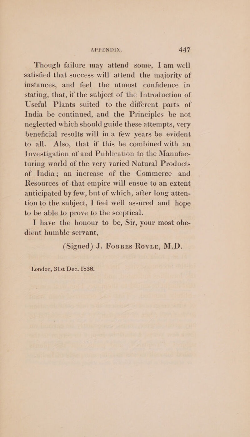 Though failure may attend some, I am well satisfied that success will attend the majority of instances, and feel the utmost confidence in stating, that, if the subject of the Introduction of Useful Plants suited to the different parts of India be continued, and the Principles be not neglected which should guide these attempts, very beneficial results will ina few years be evident to all. Also, that if this be combined with an Investigation of and Publication to the Manufac- turing world of the very varied Natural Products of India; an increase of the Commerce and Resources of that empire will ensue to an extent anticipated by few, but of which, after long atten- tion to the subject, I feel well assured and hope to be able to prove to the sceptical. I have the honour to be, Sir, your most obe- dient humble servant, (Signed) J. Forpes Rovir, M.D. London, 31st Dec. 1838.