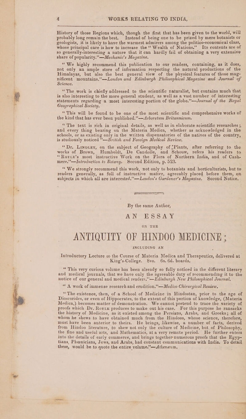 History of those Regions which, though the first that has been given to the world, will probably long remain the best. Instead of being one to be prized by mere botanists or geologists, it is likely to have the warmest admirers among the politico-economical class, whose principal care is how to increase the ‘‘ Wealth of Nations.” Its contents are of so generally-interesting a nature that it can hardly fail of obtaining a very extensive share of popularity.””——Mechanic’s Magazine. ““ We highly recommend this publication to our readers, containing, as it does, not only an ample store of information respeeting the natural productions of the Himalayas, but also the best general view of the physical features of those mag- nificent mountains.”—London and Edinburgh Philosophical Magazine and Journal of Science. “The work is chiefly addressed to the scientific naturalist, but contains much that is also interesting to the more general student, as well as a vast number of interesting statements regarding a most interesting portion of the globe.”—Jowrnal of the Royat Geographical Society. “This will be found to be one of the most scientific and comprehensive works of the kind that has ever been published.””—Arboretum Britannicum. “The text is rich in original details, as well as in elaborate scientific researches ;, and every thing bearing on the Materia Medica, whether as acknowledged in the schools, or as existing only in the written dispensatories of the natives of the country, is studiously noticed ”—British and Foreign Medical Review. ‘“‘Dr. LinvLey, on the subject of Geography of Plants, after referring to the works of Brown, Humboldt, De Candolle, and Schouw, refers his readers ta *““RoYLE’s most instructive Work on the Flora of Northern India, and of Cash- mere.”’—Introduction to Botany. Second Edition, p. 023. ‘* We strongly recommend this work, not only to botanists and horticulturists, but te readers generally, as full of instructive matter, agreeably placed before them, on subjects in which all are interested.”’—Loudon’s Gardener’s Magazine. Second Notice. By the same Author, AN ESSAY ON THE ANTIQUITY OF HINDOO MEDICINE ; INCLUDING AN Introductory Lecture co the Course of Materia Medica and Therapeutics, delivered at King’s-College. 8vo. 6s. 6d. boards. “‘ This very curious volume has been already so fully noticed in the different literary and medical journals, that we have only the agreeable duty of recommending it to the notice of our general and medical readers.’”’—Edinburgh New Philosophical Journal, ‘* A work of immense research and erudition.””—Medico Chirurgical Review, “The existence, then, of a School of Medicine in Hindostan, prior to the age of Dioscorides, or even of Hippocrates, to the extent of this portion of knowledge, (Materia Medica,) becomes matter of demonstration. We cannot pretend to trace the variety of proofs which Dr, Roytx produces to make out his case. For this purpose he ransacks the history of Medicine, as it existed among the Persians, Arabs, and Greeks; all of whom he shews to have obtained much from the Hindoos, whose seience, therefore, must have been anterior to theirs. He brings, likewise, a number of facts, derived from Hindoo literature, to shew not only the culture of Medicine, but of Philosophy, the fine and useful arts, and Mathematics, at a very remote period. He further enters into the details of early commerce, and brings together numerous proofs that the Egyp- tians, Phenicians, Jews, and Arabs, had constant communications with India. To detail these, would be to quote the entire volume.”—Atheneum.