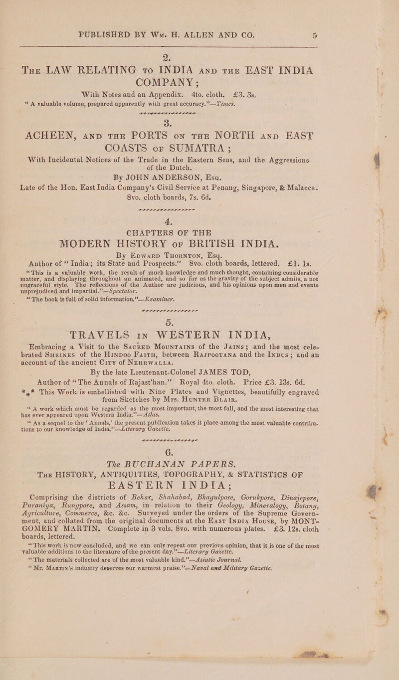 2. . Toe LAW RELATING to INDIA anp tut EAST INDIA COMPANY ; | With Notes and an Appendix. 4to. cloth. £3. 3s. ** A valuable volume, prepared apparently with great accuracy.” —Times. PP LOLOL LD ODL LD LIE L . 38 ACHEEN, anp tur PORTS on tote NORTH anv EAST COASTS or SUMATRA ; With Incidental Notices of the Trade in the Eastern Seas, and the Ageressions of the Dutch. By JOHN ANDERSON, Esa. Late of the Hon. East India Company’s Civil Service at Penang, Singapore, &amp; Malacca. 8vo. cloth boards, 7s. 6d. GP LPLPLP BOPP LPL PDL OPP 4, CHAPTERS OF THE MODERN HISTORY or BRITISH INDIA. By Epwarp Tuornton, Esq. Author of ‘‘ India; its State and Prospects.” S8vo. cloth boards, lettered. £1. Is. “This is a valuable work, the result of much knowledge and much thought, containing considerable matter, and displaying throughout an animated, and so far as the gravity of the subject admits, a not ungraceful style. The reflections of the Author are judicious, and his opinions upon men and events unprejudiced and impartial.” — Spectator. 6° The book is full of solid information,”°—Ewzaminer. PLL LP LIL OL PPP GL LS 5. TRAVELS in WESTERN INDIA, Embracing a Visit to the Sacrep Mountains of the Jains; and the most cele- brated Surines of the Hinpoo Fairy, between Raspoorana and the Inpus; and an account of the ancient City of NeaRWALLA. By the late Lieutenant-Colonel JAMES TOD, Author of “The Annals of Rajast’han.”” Royal 4to. cloth. Price £3. 18s. 6d. *,* This Work is embellished with Nine Plates and Vignettes, beautifully engraved from Sketches by Mrs. HunTER Buair. ** A work which must be regarded as the most important, the most full, and the most interesting that has ever appeared upon Western India.”—Avlas. “* As a sequel to the ‘ Annals,’ the present publication takes it place among the most valuable contribu. tions to our knowledge of India,” —Literary Gazette. PLILL LOL LE LO LPLE GF 6. The BUCHANAN PAPERS. Tue HISTORY, ANTIQUITIES, TOPOGRAPHY, &amp; STATISTICS OF EASTERN INDIA; Comprising the districts of Behar, Shahabad, Bhagulpore, Gorukpore, Dinajepore, Puraniya, Rungpore, and Assam, im relation to their Geology, Mineralogy, Botany, Agriculture, Commerce, &amp;c. &amp;c. Surveyed under the orders of the Supreme Govern- ment, and collated from the original documents at the East Inp1a Housz, by MONT- GOMERY MARTIN. Complete in 3 vols. 8vo. with numerous plates. £3, 12s. cloth boards, lettered. “This work is now concluded, and we can only repeat our previous opinion, that it is one of the most valuable additions to the literature of the present day.”—Literary Gazette. “The materials collected are of the most valuable kind,”—Aszatic Journal. “Mr, Marrin’s industry deserves our warmest praise.” — Naval and Military Gaxetie. ss ae ay ‘ . oe *