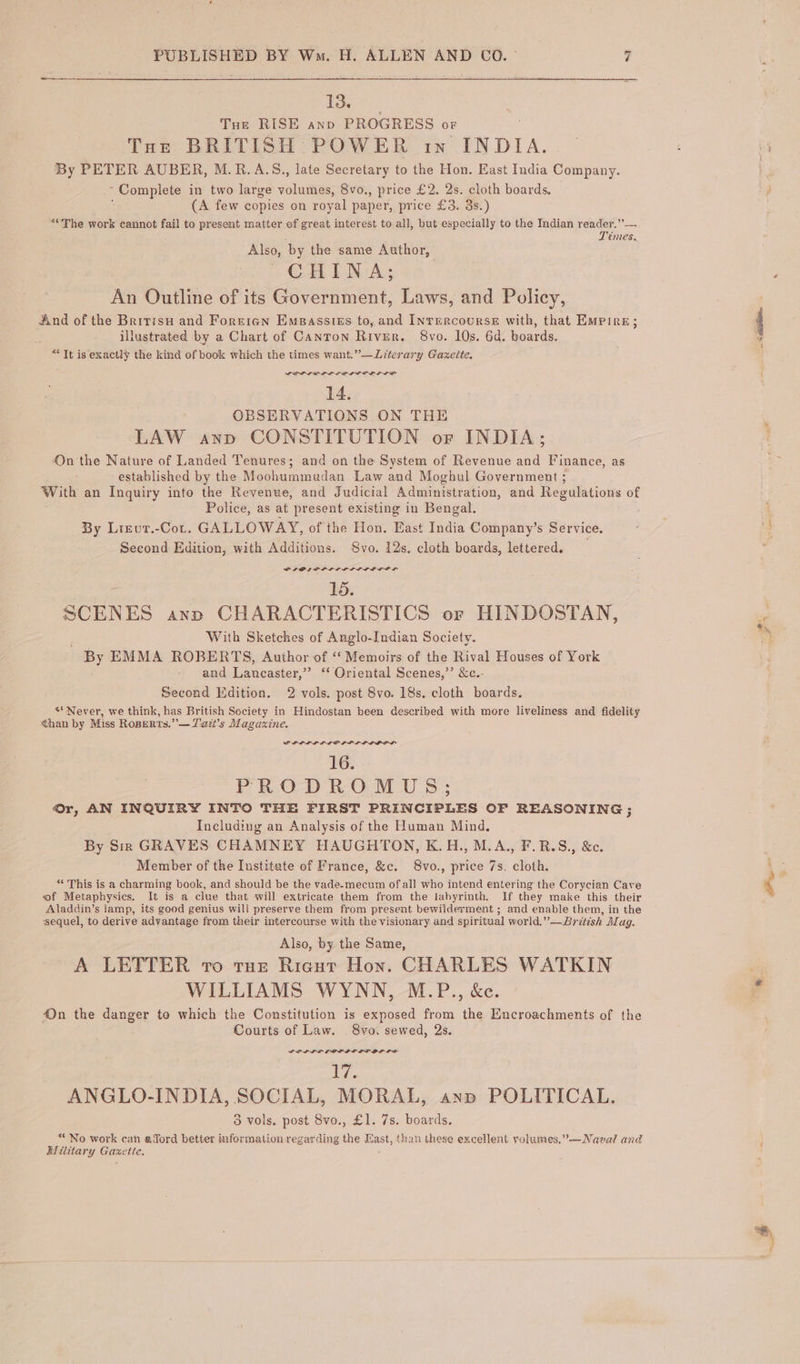 13. Tux RISE anv PROGRESS oF Toe BRITISH POWER in INDIA. | By PETER AUBER, M.R.A.S., late Secretary to the Hon. East India Company “Complete in two large veka 8vo., price £2. 2s. cloth boards, | ; (A few copies on royal paper, price £3. 3s.) “The work cannot fail to present matter of great interest to all, but especially to the Indian reader.” Témes. Also, by the same Author, CHINA; An Outline of its Government, Laws, and Policy, And of the Britis and Foreren Emsasstes to, and Inrercourse with, that Empire illustrated by a Chart of Canton River, 8vo. 10s. 6d. boards. “Tt is exactly the kind of book which the times want.”—Literary Gazette 14. OBSERVATIONS ON THE LAW anp CONSTITUTION or INDIA; 4On the Nature of Landed Tenures; ; and on the System of Revenue and Finance, as established by the Moohummadan Law and Moghul Government With an Inquiry into the Revenue, and Judicial Administration, and Regulations of Police, as at present existing in Bengal. By Lizvur.-Cot. GALLOWAY, of the Hon. East India Company’s Service. Second Edition, with Additions. Svo. 12s. cloth boards, lettered. 15. SCENES anp CHARACTERISTICS or HINDOSTAN, With Sketches of Anglo-Indian Society. By EMMA ROBERTS, Author of ‘“‘ Memoirs of the Rival Houses of York and Lancaster,” ‘Oriental Scenes,’’ &amp;c.. Second Edition. 2 vols. post 8vo. 18s. cloth boards. «Never, we think, has British Society in Hindostan been described with more liveliness and fidelity than by Miss RoBEeRts.”— T'azti’s Magazine. PLL LLL LOLP PLL POOF 1G... PRODROMUS; Or, AN INQUIRY INTO THE FIRST PRINCIPLES OF REASONING: Including an Analysis of the Human Mind. By Sir GRAVES CHAMNEY HAUGHTON, K.H., M.A., F.R.S., &amp;c Member of the Institute of France, &amp;c. 8vo., price 7s. cloth. “ This is a charming book, and should be the vade-mecum of all who intend entering the Corycian Cave of Metaphysics. i It is a clue that will extricate them from the labyrinth. If they make this their Aladdin’s lamp, its good genius will preserve them from present bewilderment i ; 3 lerment ; and enable them, in the sequel, to derive advantage from their intercourse with the visionary and spiritual world.” —Brétish Alag. Also, by the Same, A LETTER vo tue Rigut Hon. CHARLES WATKIN WILLIAMS WYNN, M.P., &amp;e. On the danger to which the Constitution is exposed from the Encroachments of the Courts of Law. 8vo. sewed, 2s. GOL LOE LOL LDPE OL LS? ; Lap ANGLO-INDIA, SOCIAL, MORAL, ayn POLITICAL. 5 vols. post 8vo., £1. 7s. boards. *“No work can afford better infermation regarding the sine than these excellent yolumes,”—Naval and Wilitary Gaxe the, \ it agente? i s. *