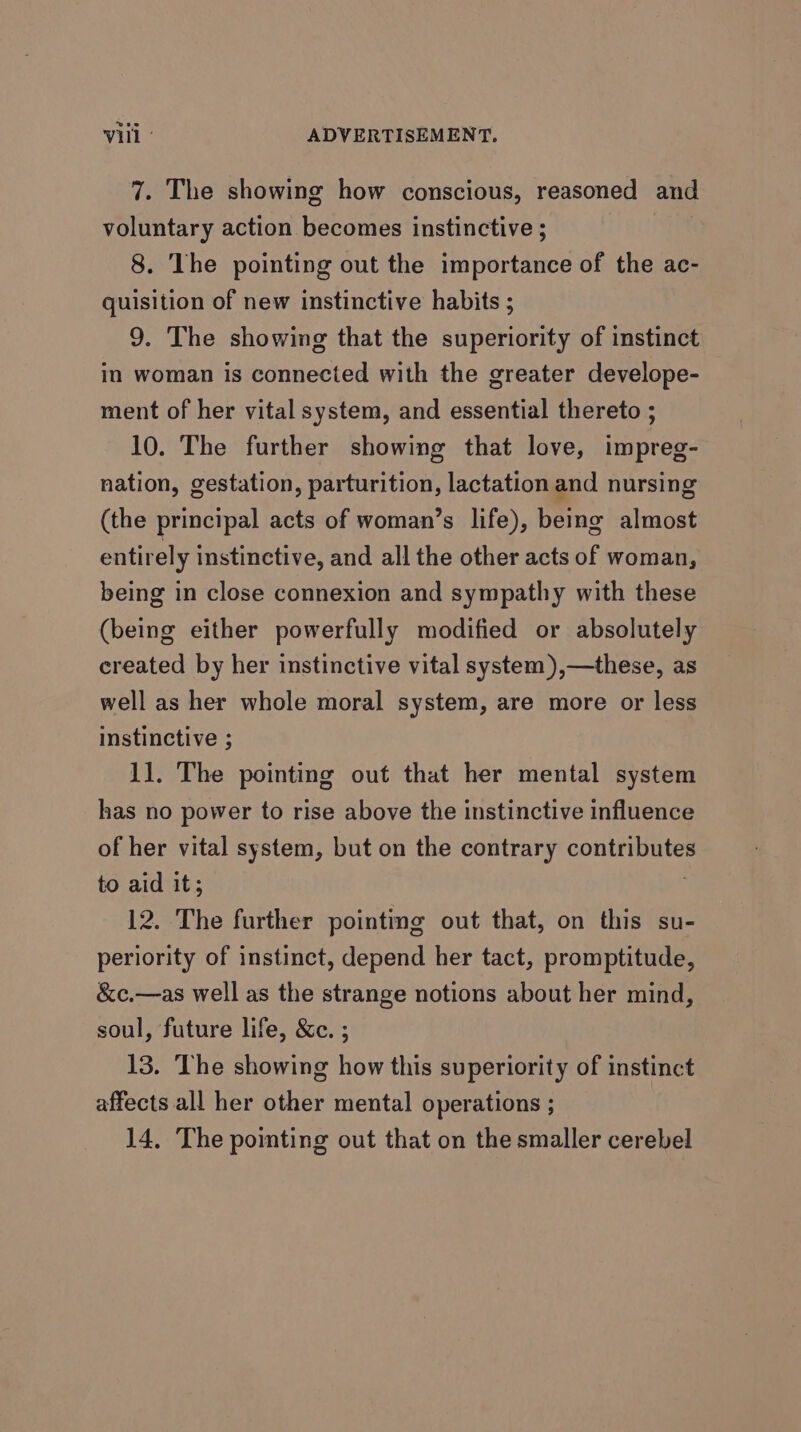 7. The showing how conscious, reasoned and voluntary action becomes instinctive ; 8. The pointing out the importance of the ac- quisition of new instinctive habits ; 9. The showing that the superiority of instinct in woman is connected with the greater develope- ment of her vital system, and essential thereto ; 10. The further showing that love, impreg- nation, gestation, parturition, lactation and nursing (the principal acts of woman’s life), being almost entirel y instinctive, and all the other acts of woman, being in close connexion and sympathy with these (being either powerfully modified or absolutely created by her instinctive vital system),—these, as well as her whole moral system, are more or less instinctive ; 11. The pointing out that her mental system has no power to rise above the instinctive influence of her vital system, but on the contrary Rtas) it, to aid it; 12. The further pointing out that, on this su- periority of instinct, depend her tact, promptitude, &amp;c.—as well as the strange notions about her mind, soul, future life, &amp;c. ; 13. The showing how this superiority of instinct affects all her other mental operations ; 14. The pointing out that on the smaller cerebel