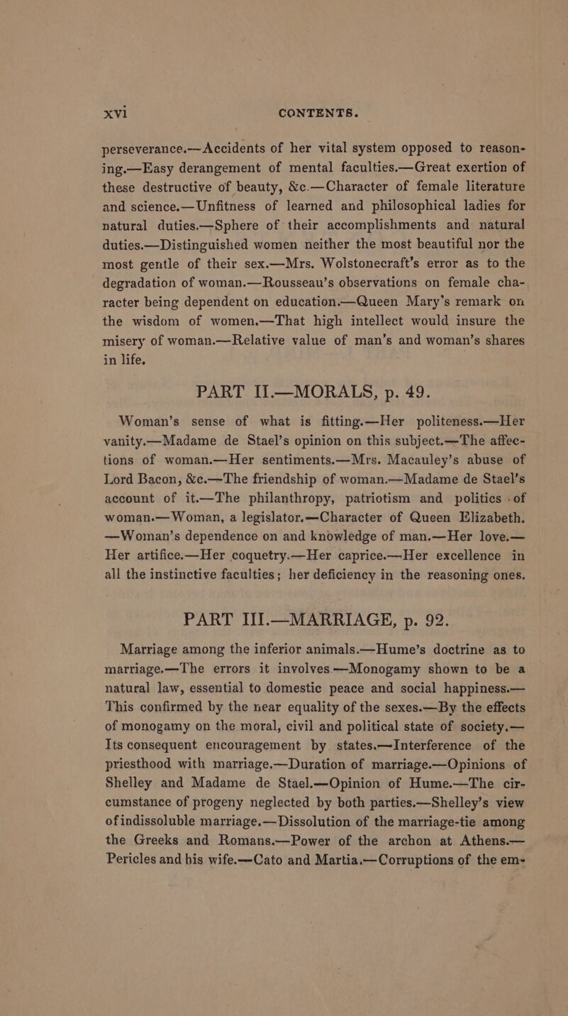perseverance. Accidents of her vital system opposed to reason- ing.—Easy derangement of mental faculties.—Great exertion of these destructive of beauty, &amp;e.—Character of female literature and science.—Unfitness of learned and philosophical ladies for natural duties.—Sphere of their accomplishments and natural duties.—Distinguished women neither the most beautiful nor the most gentle of their sex.—Mrs. Wolstonecraft’s error as to the degradation of woman.—Rousseau’s observations on female cha- racter being dependent on education.—Queen Mary’s remark on the wisdom of women.—That high intellect would insure the misery of woman.—Relative value of man’s and woman’s shares in life. PART II.—MORALS, p. 49. Woman’s sense of what is fitting.—Her politeness.—Her vanity.x—Madame de Stael’s opinion on this subject. —The affec- tions of woman.—Her sentiments.—Mrs. Macauley’s abuse of Lord Bacon, &amp;c.—The friendship of woman.—Madame de Stael’s account of it.—The philanthropy, patriotism and politics - of woman.— Woman, a legislator.—Character of Queen Elizabeth. —Woman’s dependence on and knowledge of man.—Her love.— Her artifice.—Her coquetry.—Her caprice.—Her excellence in all the instinctive faculties; her deficiency in the reasoning ones. PART III.—MARRIAGE, p. 92. Marriage among the inferior animals.—Hume’s doctrine as to marriage.—The errors it involves —Monogamy shown to be a natural law, essential to domestic peace and social happiness.— This confirmed by the near equality of the sexes.—By the effects of monogamy on the moral, civil and political state of society.— Its consequent encouragement by states.—Interference of the priesthood with marriage.—Duration of marriage.—Opinions of Shelley and Madame de Stael.—Opinion of Hume.—The cir- cumstance of progeny neglected by both parties.—Shelley’s view ofindissoluble marriage.— Dissolution of the marriage-tie among the Greeks and Romans.—Power of the archon at Athens.— Pericles and his wife.—Cato and Martia.—Corruptions of the em-
