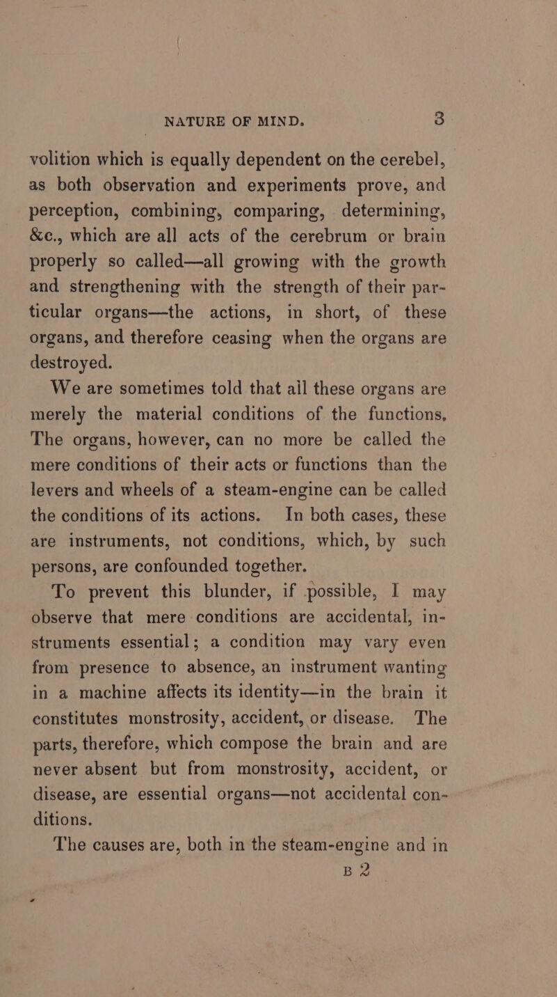 volition which is equally dependent on the cerebel, as both observation and experiments prove, and perception, combining, comparing, determining, &amp;c., which are all acts of the cerebrum or brain properly so called—all growing with the growth and strengthening with the strength of their par- ticular organs—the actions, in short, of these organs, and therefore ceasing when the organs are destroyed. We are sometimes told that ail these organs are merely the material conditions of the functions, The organs, however, can no more be called the mere conditions of their acts or functions than the levers and wheels of a steam-engine can be called the conditions of its actions. In both cases, these are instruments, not conditions, which, by such persons, are confounded together. To prevent this blunder, if possible, I may observe that mere conditions are accidental, in- struments essential; a condition may vary even from presence to absence, an instrument wanting in a machine affects its identity—in the brain it constitutes monstrosity, accident, or disease. The parts, therefore, which compose the brain and are never absent but from monstrosity, accident, or disease, are essential organs—not accidental con- ditions. The causes are, both in the steam-engine and in B2