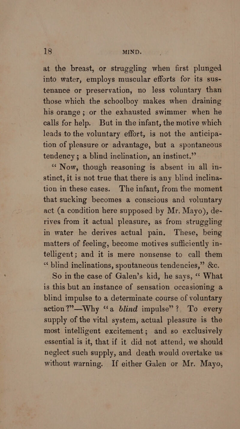 at the breast, or struggling when first plunged into water, employs muscular efforts for its sus- tenance or preservation, no less voluntary than those which the schoolboy makes when draining his orange; or the exhausted swimmer when he calls for help. But in the infant, the motive which leads to the voluntary effort, is not the anticipa- tion of pleasure or advantage, but a spontaneous tendency ; a blind inclination, an instinct.” ‘* Now, though reasoning is absent in all in- stinct, it is not true that there is any blind inclina- tion in these cases. The infant, from the moment that sucking becomes a conscious and voluntary act (a condition here supposed by Mr. Mayo), de- rives from it actual pleasure, as from struggling in water he derives actual pain. These, being matters of feeling, become motives sufficiently in- telligent; and it is mere nonsense to call them ‘¢ blind inclinations, spontaneous tendencies,” &amp;c. So in the case of Galen’s kid, he says, ‘‘ What is this but an instance of sensation occasioning a blind impulse to a determinate course of voluntary action ?’—Why ‘‘a blind impulse”? To every supply of the vital system, actual pleasure is the most intelligent excitement; and so exclusively essential is it, that if it did not attend, we should neglect such supply, and death would overtake us without warning. If either Galen or Mr. Mayo,