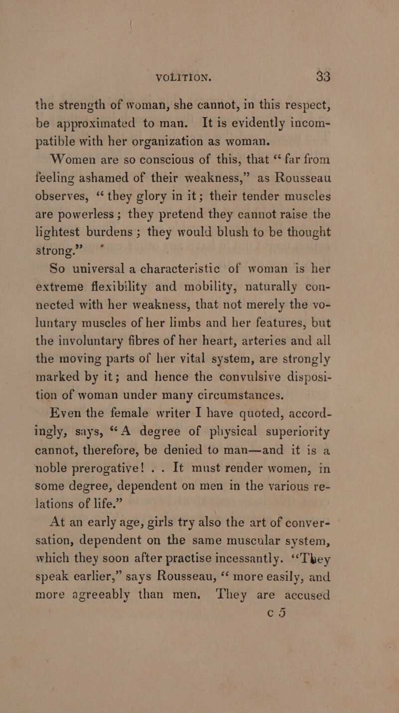 the streneth of woman, she cannot, in this respect, be approximated to man. It is evidently incom- patible with her organization as woman. Women are so conscious of this, that “ far from feeling ashamed of their weakness,” as Rousseau observes, “they glory in it; their tender muscles are powerless ; they pretend they cannot raise the lightest burdens; they would blush to be thought strong.” So universal a characteristic of woman is her extreme flexibility and mobility, naturally con- nected with her weakness, that not merely the vo- luntary muscles of her limbs and her features, but the involuntary fibres of her heart, arteries and all the moving parts of her vital system, are strongly marked by it; and hence the convulsive disposi- tion of woman under many circumstances. Even the female writer I have quoted, accord- ingly, says, “*A degree of physical superiority cannot, therefore, be denied to man—and it is a noble prerogative! . . It must render women, in some degree, dependent on men in the various re- lations of life.” At an early age, girls try also the art of conver- sation, dependent on the same muscular system, which they soon after practise incessantly. ‘““They speak earlier,” says Rousseau, “ more easily, and more agreeably than men, They are accused co