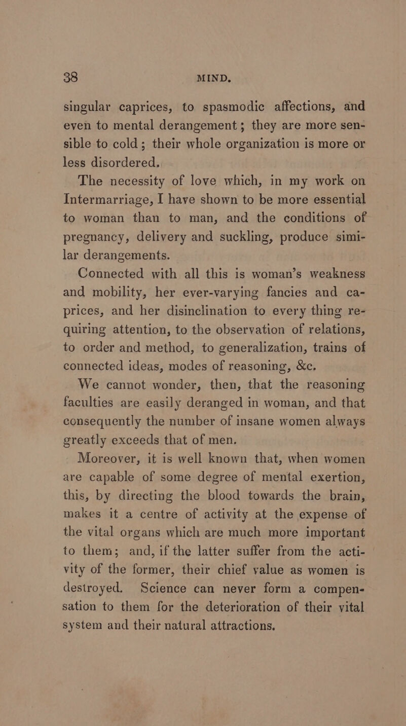 singular caprices, to spasmodic affections, and even to mental derangement; they are more sen- sible to cold; their whole organization is more or less disordered. : The necessity of love which, in my work on Intermarriage, I have shown to be more essential to woman than to man, and the conditions of pregnancy, delivery and suckling, produce simi- lar derangements. Connected with all this is woman’s weakness and mobility, her ever-varying fancies and ca- prices, and her disinclination to every thing re- quiring attention, to the observation of relations, to order and method, to generalization, trains of connected ideas, modes of reasoning, &amp;c. We cannot wonder, then, that the reasoning faculties are easily deranged in woman, and that consequently the number of insane women always greatly exceeds that of men. Moreover, it is well known that, when women are capable of some degree of mental exertion, this, by directing the blood towards the brain, makes it a centre of activity at the expense of the vital organs which are much more important to them; and, if the latter suffer from the acti- vity of the former, their chief value as women is destroyed. Science can never form a compen- sation to them for the deterioration of their vital system and their natural attractions.