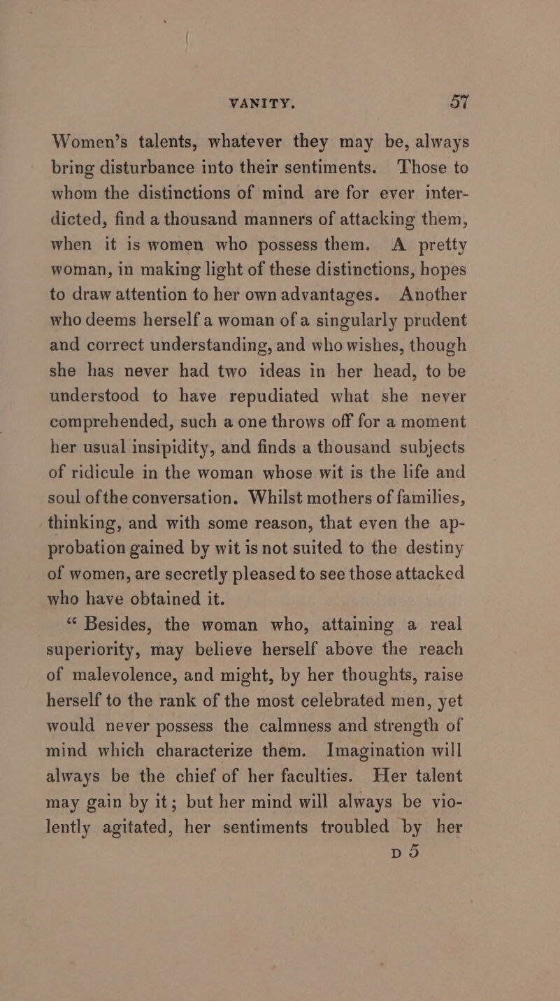 Women’s talents, whatever they may be, always bring disturbance into their sentiments. Those to whom the distinctions of mind are for ever inter- dicted, find a thousand manners of attacking them, when it is women who possess them. A pretty woman, in making light of these distinctions, hopes to draw attention to her own advantages. Another who deems herself a woman of a singularly prudent and correct understanding, and who wishes, though she has never had two ideas in her head, to be understood to have repudiated what she never comprehended, such a one throws off for a moment her usual insipidity, and finds a thousand subjects of ridicule in the woman whose wit is the life and soul ofthe conversation. Whilst mothers of families, thinking, and with some reason, that even the ap- probation gained by wit is not suited to the destiny of women, are secretly pleased to see those attacked who have obtained it. *“‘ Besides, the woman who, attaining a real superiority, may believe herself above the reach of malevolence, and might, by her thoughts, raise herself to the rank of the most celebrated men, yet would never possess the calmness and strength of mind which characterize them. Imagination will always be the chief of her faculties. Her talent may gain by it; but her mind will always be vio- lently agitated, her sentiments troubled by her Do