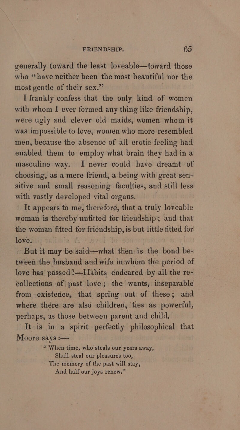 generally toward the least loveable—toward those who “have neither been the most beautiful nor the most gentle of their sex.” I frankly confess that the only kind of women with whom I ever formed any thing like friendship, were ugly and clever old maids, women whom it was impossible to love, women who more resembled men, because the absence of all erotic feeling had enabled them to employ what brain they had in a masculine way. I never could have dreamt of choosing, as a mere friend, a being with great sen- sitive and small reasoning faculties, and still less with vastly developed vital organs. It appears to me, therefore, that a truly loveable woman is thereby unfitted for friendship; and that the woman fitted for friendship, is but little fitted for Bweeny Thiiniia f* | - But it may be said—what then is the bond be- tween the hnsband and wife in whom the period of love has passed?—-Habits endeared by all the re- collections of past love; the wants, inseparable from. existence, that spring out of these; and where there are also children, ties as powerful, perhaps, as those between parent and child. It is in a spirit perfectly philosophical that Moore says :— ** When time, who steals our years away, Shall steal our pleasures too, The memory of the past will stay, And half our joys renew.”