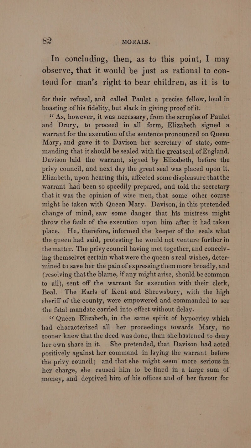 In concluding, then, as to this point, I may observe, that it would be just as rational to con- tend for man’s right to bear children, as it is to for their refusal, and called Paulet a precise fellow, loud in boasting of his fidelity, but slack in giving proof of it. *“ As, however, it was necessary, from the scruples of Paulet and Drury, to proceed in all form, Elizabeth signed a warrant for the execution of the sentence pronounced on Queen Mary, and gave it to Davison her secretary of state, com-— manding that it should be sealed with the greatseal of England. Davison laid the warrant, signed by Elizabeth, before the privy council, and next day the great seal was placed upon it. Elizabeth, upon hearing this, affected some displeasure that the warrant had been so speedily prepared, and told the secretary that it was the opinion of wise men, that some other course might be taken with Queen Mary. Davison, in this pretended change of mind, saw some danger that his mistress might throw the fault of the execution upon him after it had taken place. He, therefore, informed the keeper of the seals what the queen had said, protesting he would not venture further in the matter. The privy council having met together, and conceiv- ing themselves certain what were the queen s real wishes, deter- mined to save her the painof expressing them more broadly, and (resolving that the blame, if any might arise, should becommon to all), sent off the warrant for execution with their clerk, Beal. The Earls of Kent and Shrewsbury, with the high sheriff of the county, were empowered and commanded to see the fatal mandate carried into effect without delay. &lt;¢ Queen Elizabeth, in the same spirit of hypocrisy which had characterized all her proceedings towards Mary, no sooner knew that the deed was done, than she hastened to deny her own share in it. She pretended, that Davison had acted positively against her command in laying the warrant before the privy council; and that she might seem’ more serious in her charge, she caused him to be fined in a large sum of money, and deprived him of his offices and of her favour for