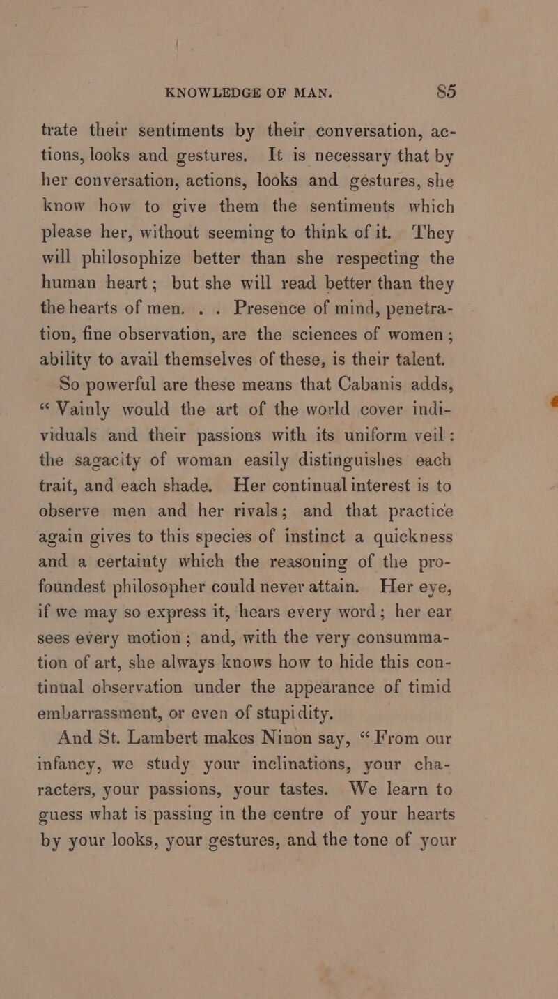 trate their sentiments by their conversation, ac- tions, looks and gestures. It is necessary that by her conversation, actions, looks and gestures, she know how to give them the sentiments which please her, without seeming to think of it. They will philosophize better than she respecting the human heart; but she will read better than they the hearts of men. . . Presence of mind, penetra- tion, fine observation, are the sciences of women; ability to avail themselves of these, is their talent. So powerful are these means that Cabanis adds, “ Vainly would the art of the world cover indi- viduals and their passions with its uniform veil : the sagacity of woman easily distinguishes each trait, and each shade. Her continual interest is to observe men and her rivals; and that practice again gives to this species of instinct a quickness and a certainty which the reasoning of the pro- foundest philosopher could never attain. Her eye, if we may so express it, hears every word; her ear sees every motion; and, with the very consumma- tion of art, she always knows how to hide this con- tinual observation under the appearance of timid embarrassment, or even of stupidity. And St. Lambert makes Ninon say, “ From our infancy, we study your inclinations, your cha- racters, your passions, your tastes. We learn to guess what is passing in the centre of your hearts by your looks, your gestures, and the tone of your
