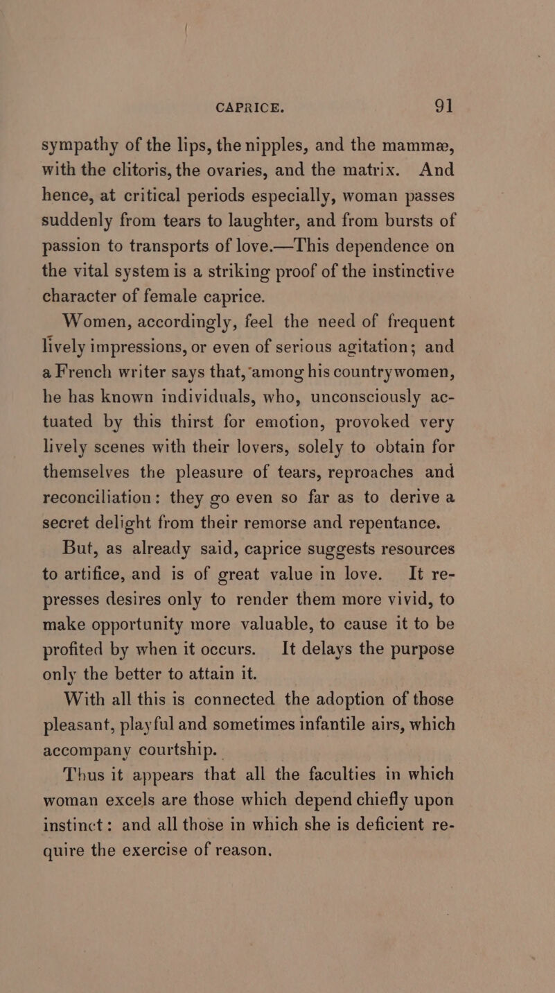 CAPRICE. 9] sympathy of the lips, the nipples, and the mamma, with the clitoris, the ovaries, and the matrix. And hence, at critical periods especially, woman passes suddenly from tears to laughter, and from bursts of passion to transports of love-—This dependence on the vital system is a striking proof of the instinctive character of female caprice. Women, accordingly, feel the need of frequent lively impressions, or even of serious agitation; and a French writer says that,‘among his countrywomen, he has known individuals, who, unconsciously ac- tuated by this thirst for emotion, provoked very lively scenes with their lovers, solely to obtain for themselves the pleasure of tears, reproaches and reconciliation: they go even so far as to derive a secret delight from their remorse and repentance. But, as already said, caprice suggests resources to artifice, and is of great value in love. It re- presses desires only to render them more vivid, to make opportunity more valuable, to cause it to be profited by when it occurs. It delays the purpose only the better to attain it. With all this is connected the adoption of those pleasant, playful and sometimes infantile airs, which accompany courtship. Thus it appears that all the faculties in which woman excels are those which depend chiefly upon instinct: and all those in which she is deficient re- quire the exercise of reason.