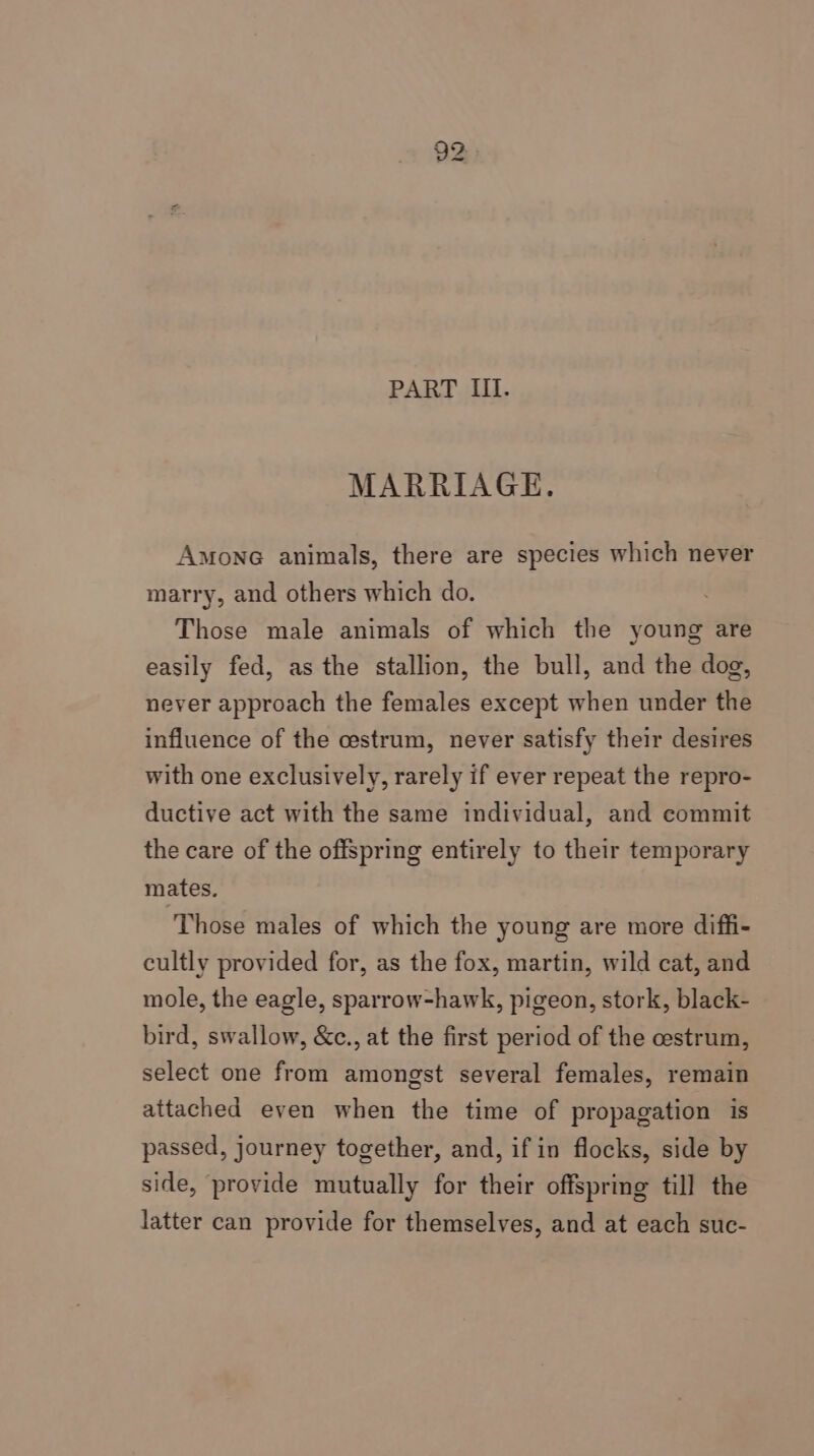 PART III. MARRIAGE. Amone animals, there are species which never marry, and others which do. Those male animals of which the young are easily fed, as the stallion, the bull, and the dog, never approach the females except when under the influence of the cestrum, never satisfy their desires with one exclusively, rarely if ever repeat the repro- ductive act with the same individual, and commit the care of the offspring entirely to their temporary mates. Those males of which the young are more diffi- cultly provided for, as the fox, martin, wild cat, and mole, the eagle, sparrow-hawk, pigeon, stork, black- bird, swallow, &amp;c., at the first period of the cestrum, select one from amongst several females, remain attached even when the time of propagation is passed, journey together, and, if in flocks, side by side, provide mutually for their offspring till the latter can provide for themselves, and at each suc-