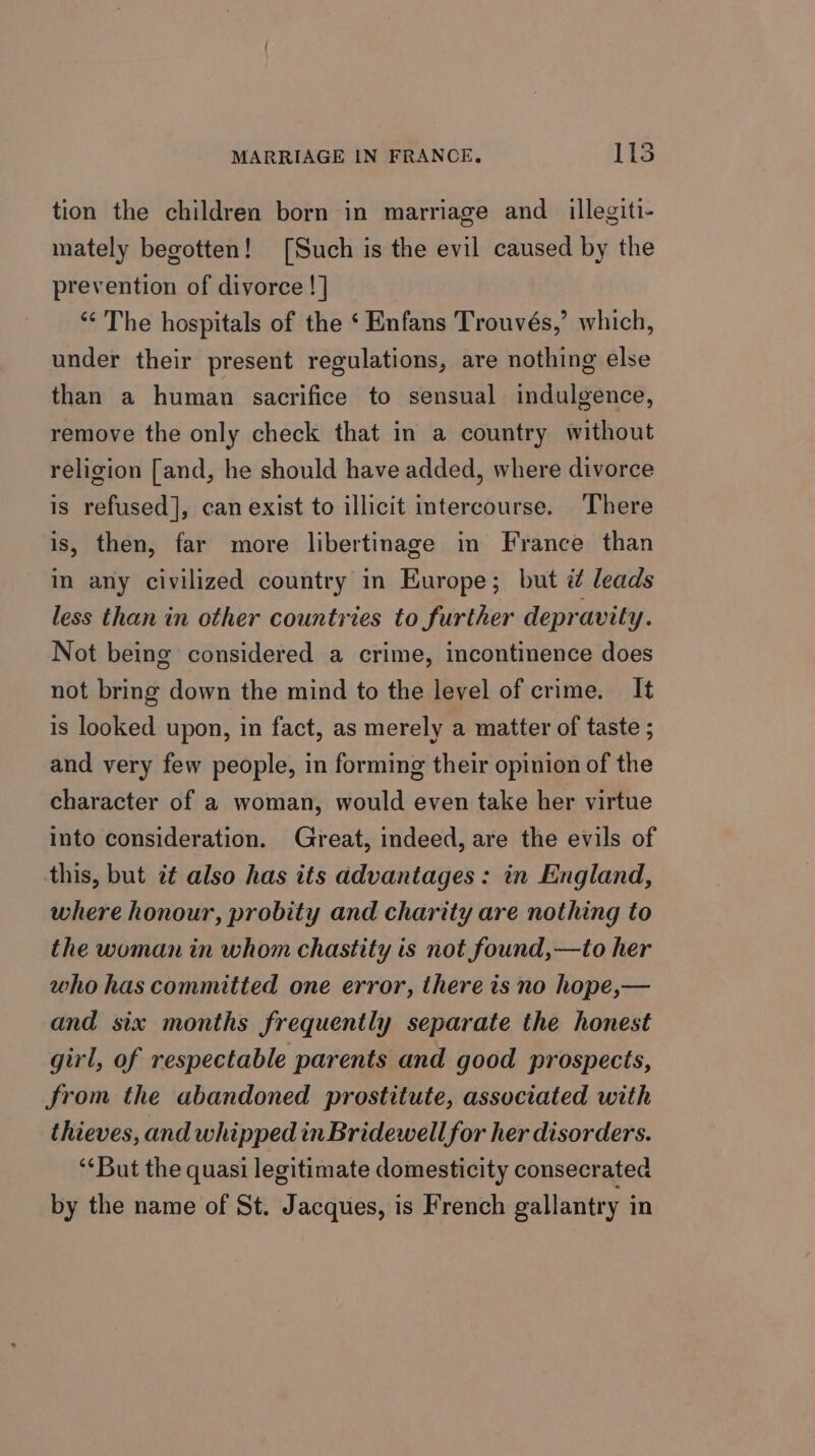 tion the children born in marriage and _illegiti- mately begotten! [Such is the evil caused by the prevention of divorce !] “&lt;The hospitals of the ‘ Enfans Trouvés,’ which, under their present regulations, are nothing else than a human sacrifice to sensual indulgence, remove the only check that in a country without religion [and, he should have added, where divorce is refused], can exist to illicit intercourse. There is, then, far more libertinage in France than in any civilized country in Europe; but i leads less than in other countries to further depravity. Not being considered a crime, incontinence does not bring down the mind to the level of crime. It is looked upon, in fact, as merely a matter of taste ; and very few people, in forming their opinion of the character of a woman, would even take her virtue into consideration. Great, indeed, are the evils of this, but 7t also has its ddvantages: in England, where honour, probity and charity are nothing to the woman in whom chastity is not found,—to her who has committed one error, there is no hope,— and six months frequently separate the honest girl, of respectable parents and good prospects, from the abandoned prostitute, associated with thieves, and whipped inBridewell for her disorders. ‘But the quasi legitimate domesticity consecrated by the name of St. Jacques, is French gallantry in