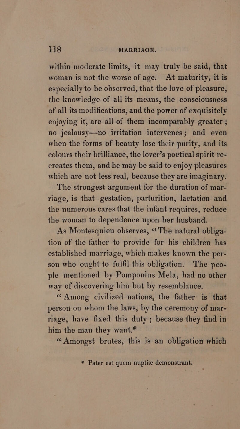 within moderate limits, it may truly be said, that woman is not the worse of age. At maturity, it is especially to be observed, that the love of pleasure, the knowledge of all its means, the consciousness of all its modifications, and the power of exquisitely enjoying it, are all of them incomparably greater ; no jealousy—no irritation intervenes; and even when the forms of beauty lose their purity, and its colours their brilliance, the lover’s poetical spirit re- creates them, and he may be said to enjoy pleasures which are not less real, because they are imaginary. The strongest argument for the duration of mar- riage, is that gestation, parturition, lactation and the numerous cares that the infant requires, reduce the woman to dependence upon her husband. As Montesquieu observes, ‘‘The natural obliga- tion of the father to provide for his children has established marriage, which makes known the per- son who ought to fulfil this obligation. The peo- ple mentioned by Pomponius Mela, had no other way of discovering him but by resemblance. « Among civilized nations, the father is that person on whom the laws, by the ceremony of mar- riage, have fixed this duty ; because they find in him the man they want.* “ Amongst brutes, this is an obligation which * Pater est quem nuptize demonstrant.