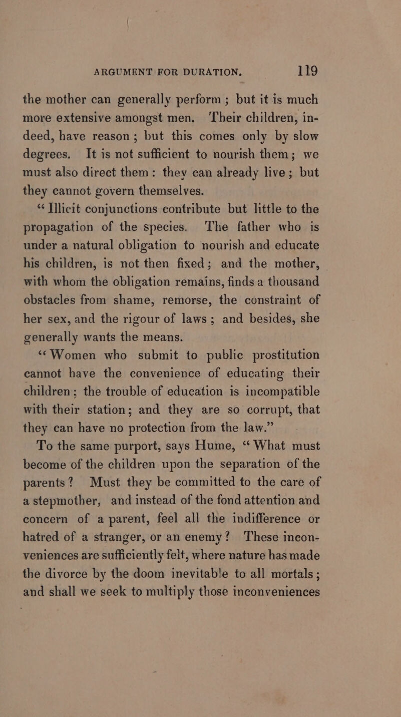 the mother can generally perform ; but it is much more extensive amongst men. Their children, in- deed, have reason; but this comes only by slow degrees. It is not sufficient to nourish them; we must also direct them: they can already live; but they cannot govern themselves. “¢ Illicit conjunctions contribute but little to the propagation of the species. The father who is under a natural obligation to nourish and educate his children, is not then fixed; and the mother, with whom the obligation remains, finds a thousand obstacles from shame, remorse, the constraint of her sex, and the rigour of laws; and besides, she generally wants the means. ‘Women who submit to public prostitution cannot have the convenience of educating their children; the trouble of education is incompatible with their station; and they are so corrupt, that they can have no protection from the law.” To the same purport, says Hume, “ What must become of the children upon the separation of the parents? Must they be committed to the care of a stepmother, and instead of the fond attention and concern of a parent, feel all the indifference or hatred of a stranger, or an enemy? ‘These ineon- veniences are sufficiently felt, where nature has made the divorce by the doom inevitable to all mortals ; and shall we seek to multiply those inconveniences