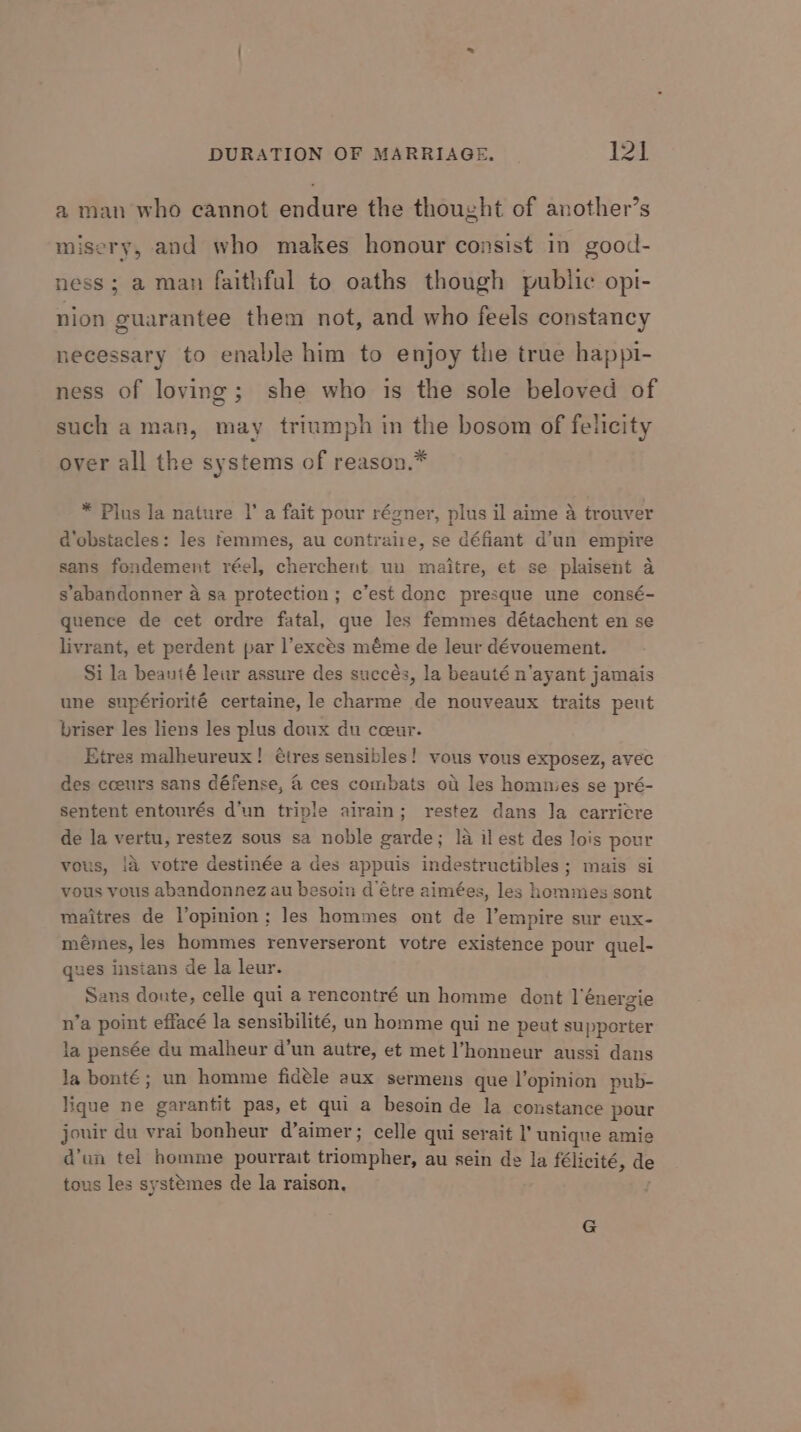 aman who cannot endure the thought of another’s misery, and who makes honour consist in good- ness; a man faithful to oaths though public opi- nion guarantee them not, and who feels constancy necessary to enable him to enjoy the true happi- ness of loving; she who is the sole beloved of such a man, may triumph in the bosom of felicity over all the systems of reason.* * Plus la nature |’ a fait pour régner, plus il aime A trouver d’obstacles: les femmes, au contraire, se défiant d’un empire sans fondement réel, cherchent un maitre, et se plaisent 4 s'abandonner a sa protection; c’est donc presque une consé- quence de cet ordre fatal, que les femmes détachent en se livrant, et perdent par l’excés méme de leur dévouement. Si la beanté lewr assure des succés, la beauté n'ayant jamais une supériorité certaine, le charme de nouveaux traits peut briser les liens les plus doux du cceur. Etres malheureux! tres sensibles! vous vous exposez, avec des coeurs sans défense, 4 ces combats ot les homnies se pré- sentent entourés d'un triple airain; restez dans la carriere de la vertu, restez sous sa noble garde; la il est des lois pour vous, la votre destinée a des appuis indestructibles; mais si vous vous abandonnez au besoin d’€tre aimées, les hommes sont maitres de l’opinion; les hommes ont de l’empire sur eux- mémes, les hommes renverseront votre existence pour quel- ques insians de la leur. Sans donte, celle qui a rencontré un homme dont l’énergie n’a point effacé la sensibilité, un homme qui ne peut supporter la pensée du malheur d’un autre, et met l’honneur aussi dans la bont€; un homme fidele aux sermens que l’opinion pub- lique ne garantit pas, et qui a besoin de la constance pour jouir du vrai bonheur d’aimer; celle qui serait I’ unique amie d’un tel homme pourrait triompher, au sein de la félicité, de tous les systémes de la raison, G