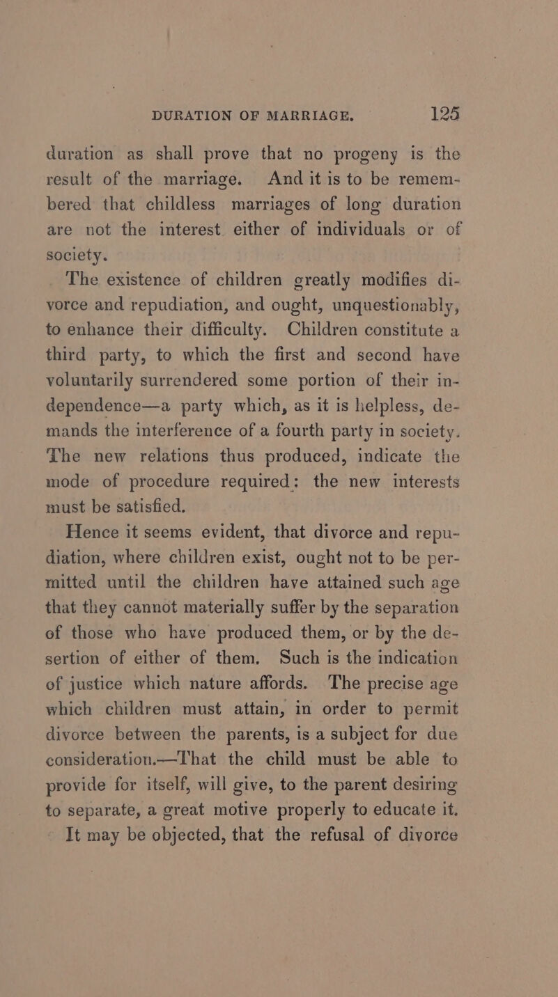 duration as shall prove that no progeny is the result of the marriage. And it is to be remem- bered that childless marriages of long duration are not the interest. either of individuals or of society. The existence of children greatly modifies di- vorce and repudiation, and ought, unquestionably, to enhance their difficulty. Children constitute a third party, to which the first and second have voluntarily surrendered some portion of their in- dependence—a party which, as it is helpless, de- mands the interference of a fourth party in society. The new relations thus produced, indicate the mode of procedure required: the new interests must be satisfied. Hence it seems evident, that divorce and repu- diation, where children exist, ought not to be per- mitted until the children have attained such age that they cannot materially suffer by the separation of those who have produced them, or by the de- sertion of either of them. Such is the indication of justice which nature affords. The precise age which children must attain, in order to permit divorce between the parents, is a subject for due consideration.—That the child must be able to provide for itself, will give, to the parent desiring to separate, a great motive properly to educate it. It may be objected, that the refusal of divorce