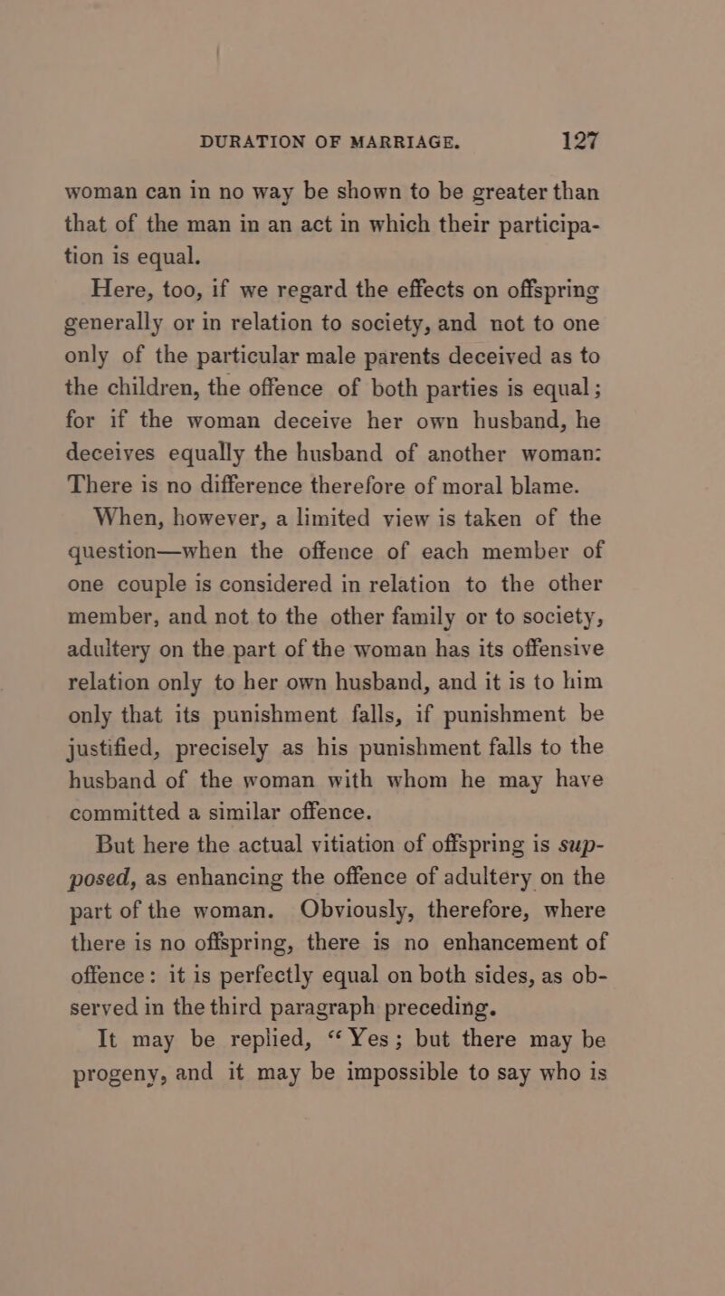 woman can in no way be shown to be greater than that of the man in an act in which their participa- tion is equal. Here, too, if we regard the effects on offspring generally or in relation to society, and not to one only of the particular male parents deceived as to the children, the offence of both parties is equal ; for if the woman deceive her own husband, he deceives equally the husband of another woman: There is no difference therefore of moral blame. When, however, a limited view is taken of the question—when the offence of each member of one couple is considered in relation to the other member, and not to the other family or to society, adultery on the part of the woman has its offensive relation only to her own husband, and it is to him only that its punishment falls, if punishment be justified, precisely as his punishment falls to the husband of the woman with whom he may have committed a similar offence. But here the actual vitiation of offspring is sup- posed, as enhancing the offence of adultery on the part of the woman. Obviously, therefore, where there is no offspring, there is no enhancement of offence: it is perfectly equal on both sides, as ob- served in the third paragraph preceding. It may be replied, “ Yes; but there may be progeny, and it may be impossible to say who is