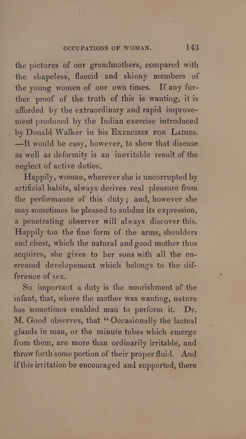 the pictures of our grandmothers, compared with the shapeless, flaccid and skinny members of the young women of our own times. If any fur- ther proof of the truth of this is wanting, it is afforded by the extraordinary and rapid improve- ment produced by the Indian exercise introduced by Donald Walker in his Exercises ror Lanptigs. —It would be easy, however, to show that disease as well as deformity is an inevitable result of the neglect of active duties. Happily, woman, wherever she is uncorrupted by artificial habits, always derives real pleasure from the performance of this duty; and, however she may sometimes be pleased to subdue its expression, a penetrating observer will always discover this. Happily too the fine form of the arms, shoulders and chest, which the natural and good mother thus acquires, she gives to her sons with all the en- ereased developement which belongs to the dif- ference of sex. So important a duty is the nourishment of the infant, that, where the mother was wanting, nature has sometimes enabled man to perform it. Dr. M. Good observes, that ‘‘ Occasionally the lacteal glands in man, or the minute tubes which emerge from them, are more than ordinarily irritable, and throw forth some portion of their proper fluid. And if this irritation be encouraged and supported, there