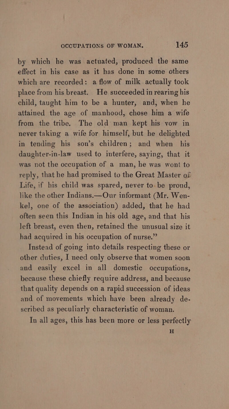 by which he was actuated, produced the same effect in his case as it has done in some others which are recorded: a flow of milk actually took place from his breast. He succeeded in rearing his child, taught him to be a hunter, and, when he attained the age of manhood, chose him a wife from the tribe. The old man kept his vow in never taking a wife for himself, but he delighted in tending his son’s children; and when his daughter-in-law used to interfere, saying, that it was not the occupation of a man, he was wont to reply, that he had promised to the Great Master of Life, if his child was spared, never to. be proud, like the other Indians.—Our informant (Mr. Wen- kel, one of the association) added, that he had often seen this Indian in his old age, and that his left breast, even then, retained the unusual size it had acquired in his occupation of nurse.” Instead of going into details respecting these or other duties, I need only observe that women soon and easily excel in all domestic occupations, because these chiefly require address, and because that quality depends on a rapid succession of ideas and of movements which have been already de- scribed as peculiarly characteristic of woman. In all ages, this has been more or less perfectly H