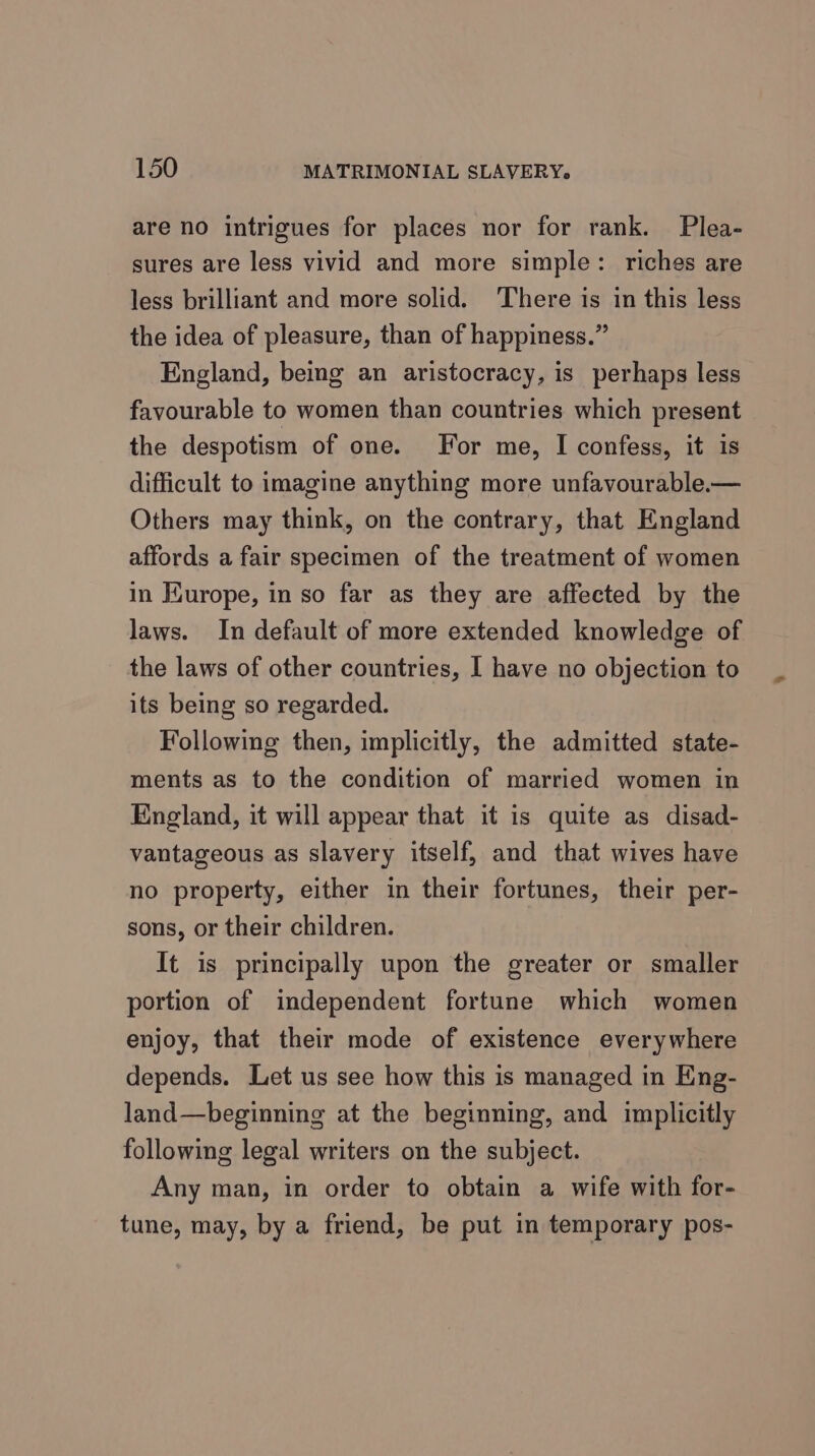 are no intrigues for places nor for rank. Plea- sures are less vivid and more simple: riches are less brilliant and more solid. ‘There is in this less the idea of pleasure, than of happiness.” England, being an aristocracy, is perhaps less favourable to women than countries which present the despotism of one. For me, I confess, it is difficult to imagine anything more unfavourable.— Others may think, on the contrary, that England affords a fair specimen of the treatment of women in Hurope, in so far as they are affected by the laws. In default of more extended knowledge of the laws of other countries, I have no objection to its being so regarded. Following then, implicitly, the admitted state- ments as to the condition of married women in England, it will appear that it is quite as disad- vantageous as slavery itself, and that wives have no property, either in their fortunes, their per- sons, or their children. It is principally upon the greater or smaller portion of independent fortune which women enjoy, that their mode of existence everywhere depends. Let us see how this is managed in Eng- land—beginning at the beginning, and implicitly following legal writers on the subject. Any man, in order to obtain a wife with for- tune, may, by a friend, be put in temporary pos-