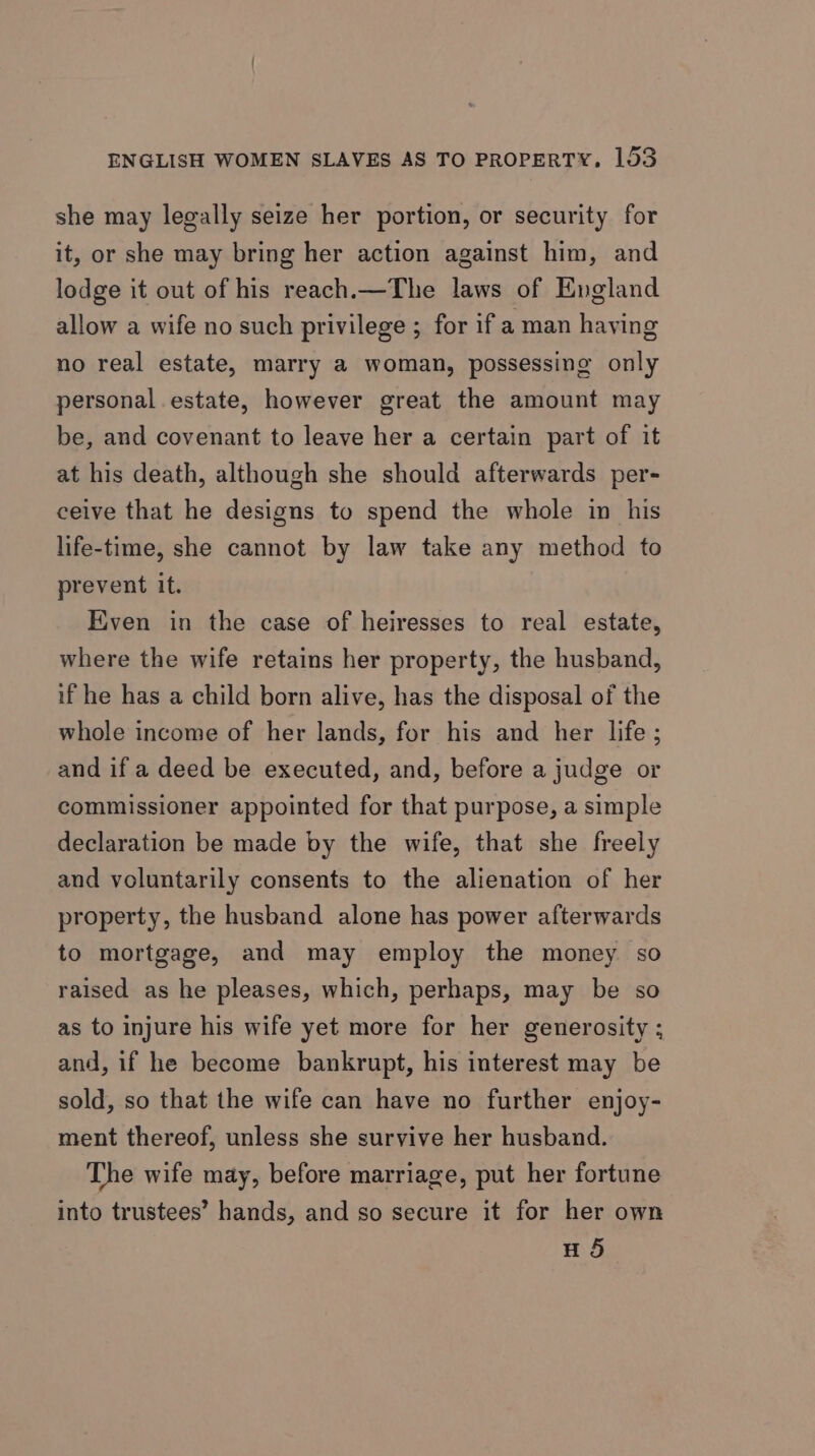 she may legally seize her portion, or security for it, or she may bring her action against him, and lodge it out of his reach.—The laws of England allow a wife no such privilege ; for if a man having no real estate, marry a woman, possessing only personal estate, however great the amount may be, and covenant to leave her a certain part of it at his death, although she should afterwards per- ceive that he designs to spend the whole in his life-time, she cannot by law take any method to prevent it. Even in the case of heiresses to real estate, where the wife retains her property, the husband, if he has a child born alive, has the disposal of the whole income of her lands, for his and her life; and if a deed be executed, and, before a judge or commissioner appointed for that purpose, a simple declaration be made by the wife, that she freely and voluntarily consents to the alienation of her property, the husband alone has power afterwards to mortgage, and may employ the money so raised as he pleases, which, perhaps, may be so as to injure his wife yet more for her generosity ; and, if he become bankrupt, his interest may be sold, so that the wife can have no further enjoy- ment thereof, unless she survive her husband. The wife may, before marriage, put her fortune into trustees’ hands, and so secure it for her own HS