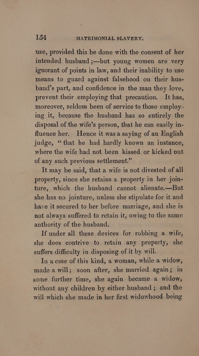 use, provided this be done with the consent of her intended husband ;—but young women are very ignorant of points in law, and their inability to use means to guard against falsehood on their hus- band’s part, and confidence in the man they love, prevent their employing that precaution. It has, moreover, seldom been of service to those employ- ing it, because the husband has so entirely the disposal of the wife’s person, that he can easily in- fluence her. Hence it wasa saying of an English judge, ‘‘that he had hardly known an instance, where the wife had not been kissed or kicked out of any such previous settlement.” It may be said, that a wife is not divested of all property, since she retains a property in her join- ture, which the husband cannot alienate.—But she has no jointure, unless she stipulate for it and have it secured to her before marriage, and she is not always suffered to retain it, owing to the same anthority of the husband. Tf under all these devices for robbing a wife, she does contrive to retain any property, she suffers difficulty in disposing of it by will. In a case of this kind, a woman, while a widow, made a will; soon after, she married again; in some further time, she again became a widow, without any children by either husband ; and the will which she made in her first widowhood being