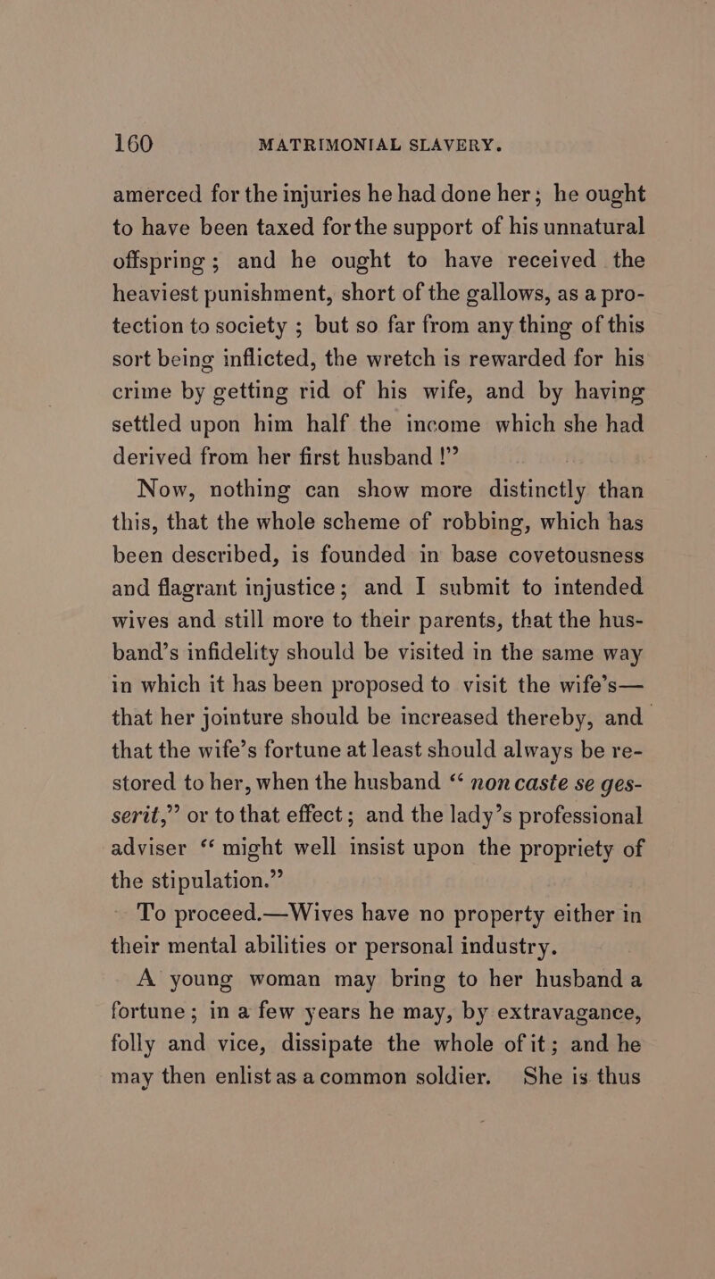 amerced for the injuries he had done her; he ought to have been taxed forthe support of his unnatural offspring ; and he ought to have received the heaviest punishment, short of the gallows, as a pro- tection to society ; but so far from any thing of this sort being inflicted, the wretch is rewarded for his crime by getting rid of his wife, and by having settled upon him half the income which she had derived from her first husband !”” Now, nothing can show more distinctly than this, that the whole scheme of robbing, which has been described, is founded in base covetousness and flagrant injustice; and I submit to intended wives and still more to their parents, that the hus- band’s infidelity should be visited in the same way in which it has been proposed to visit the wife’s— that her jointure should be increased thereby, and that the wife’s fortune at least should always be re- stored to her, when the husband “ non caste se ges- serit,” or to that effect; and the lady’s professional adviser ‘‘ might well insist upon the propriety of the stipulation.” To proceed.—Wives have no property either in their mental abilities or personal industry. A young woman may bring to her husband a fortune ; in a few years he may, by extravagance, folly and vice, dissipate the whole of it; and he may then enlistasacommon soldier. She is thus