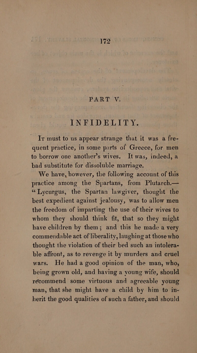 PART V. INFIDELITY. Ir must to us appear strange that it was a fre- quent practice, in some parts of Greece, for men to borrow one another’s wives. It was, indeed, a bad substitute for dissoluble marriage. We have, however, the following account of this practice among the Spartans, from Plutarch.— “ Lycurgus, the Spartan lawgiver, thought the best expedient against jealousy, was to allow men the freedom of imparting the use of their wives to whom they should think fit, that so they might have children by them; and this he made a very commendable act of liberality, laughing at those who thought the violation of their bed such an intolera- ble affront, as to revenge it by murders and cruel wars. He had a good opinion of the man, who, being grown old, and having a voung wife, should recommend some virtuous and agreeable young man, that she might have a child by him to in- herit the good qualities of such a father, and should