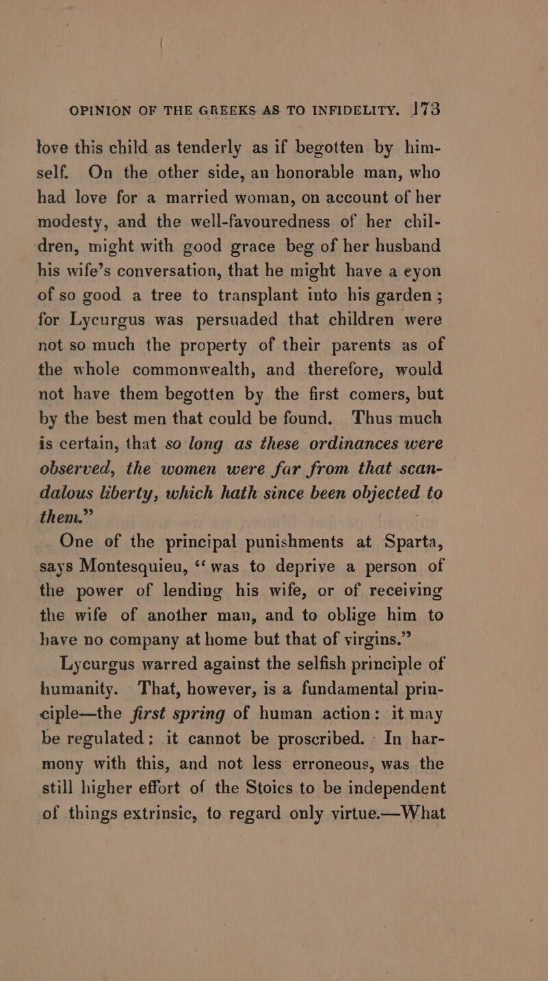 fove this child as tenderly as if begotten by him- self. On the other side, an honorable man, who had love for a married woman, on account of her modesty, and the well-favouredness of her chil- dren, might with good grace beg of her husband his wife’s conversation, that he might have a eyon of so good a tree to transplant into his garden ; for Lycurgus was persuaded that children were not so much the property of their parents as of the whole commonwealth, and therefore, would not have them begotten by the first comers, but by the best men that could be found. Thus much is certain, that so long as these ordinances were observed, the women were far from that scan- dalous liberty, which hath since been objected to them.” 7 _ One of the principal punishments at Sparta, says Montesquieu, ‘‘ was to deprive a person of the power of lending his wife, or of receiving the wife of another man, and to oblige him to have no company at home but that of virgins.” Lycurgus warred against the selfish principle of humanity. That, however, is a fundamental prin- ciple—the first spring of human action: it may be regulated; it cannot be proscribed. - In har- mony with this, and not less erroneous, was the still higher effort of the Stoics to be independent of things extrinsic, to regard only virtue.—What