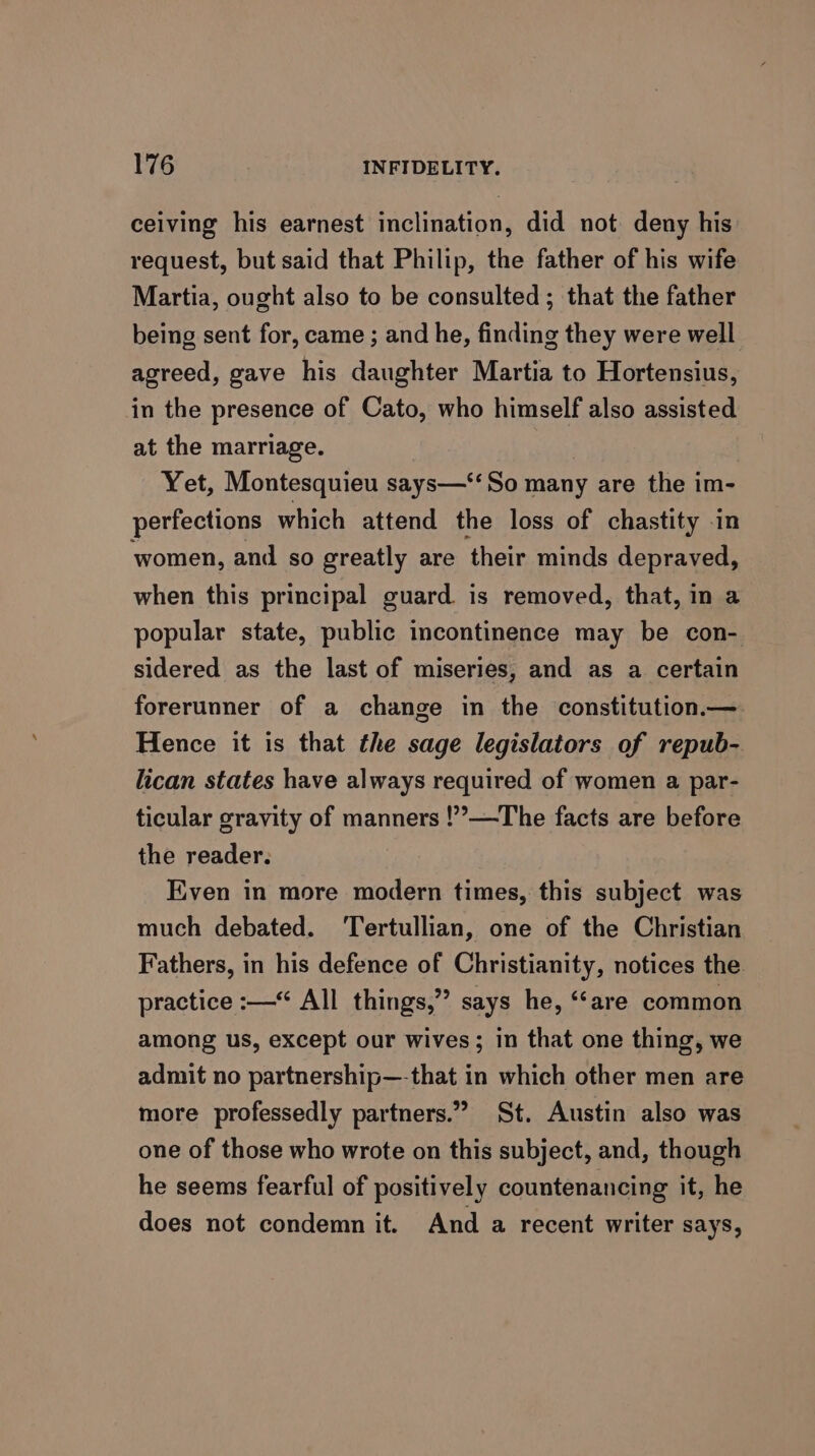 ceiving his earnest inclination, did not deny his request, but said that Philip, the father of his wife Martia, ought also to be consulted; that the father being sent for, came ; and he, finding they were well agreed, gave his daughter Martia to Hortensius, in the presence of Cato, who himself also assisted at the marriage. Yet, Montesquieu says—‘‘So many are the im- perfections which attend the loss of chastity in women, and so greatly are ‘their minds depraved, when this principal guard. is removed, that, in a popular state, public incontinence may be con- sidered as the last of miseries, and as a certain forerunner of a change in the constitution.— Hence it is that the sage legislators of repub- lican states have always required of women a par- ticular gravity of manners !’—The facts are before the reader. Even in more modern times, this subject was much debated. Tertullian, one of the Christian Fathers, in his defence of Christianity, notices the practice :— All things,” says he, “‘are common among us, except our wives; in that one thing, we admit no partnership—-that in which other men are more professedly partners.” St. Austin also was one of those who wrote on this subject, and, though he seems fearful of positively countenancing it, he does not condemn it. And a recent writer says,