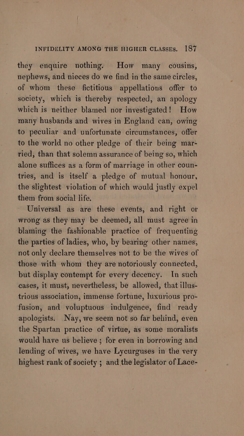 they enquire nothing, How many cousins, nephews, and nieces do we find in the same circles, of whom these fictitious appellations offer to society, which is thereby respected, an apology which is neither blamed nor investigated! How many husbands and wives in England can, owing to peculiar and unfortunate circumstances, offer to the world no other pledge of their being mar- ried, than that solemn assurance of being so, which alone suffices as a form of marriage in other coun- tries, and is itself a pledge of mutual honour, the slightest violation of which would justly expel them from social life. Universal as are these events, and right or wrong as they may be deemed, all must agree in blaming the fashionable practice of frequenting the parties of ladies, who, by bearing other names, not only declare themselves not to be the wives of those with whom they are notoriously connected, but display contempt for every decency. In such cases, it must, nevertheless, be allowed, that illus- trious association, immense fortune, luxurious pro- fusion, and voluptuous indulgence, find ready apologists. Nay, we seem not so far behind, even the Spartan practice of virtue, as some moralists would have us believe ; for even in borrowing and lending of wives, we have Lycurguses in the very highest rank of society ; and the legislator of Lace-