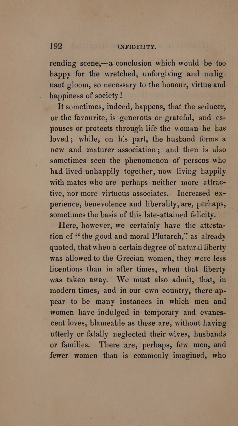 rending scene,—a conclusion which would be too happy for the wretched, unforgiving and malig. nant gloom, so necessary to the honour, virtue and happiness of society ! It sometimes, indeed, happens, that the seducer, or the favourite, is generous or grateful, and es- _ pouses or protects through life the woman he has loved; while, on h’s part, the husband forms a new and maturer association; and then is also sometimes seen the phenomenon of persons who had lived unhappily together, now living happily with mates who are perhaps neither more attrac- tive, nor more virtuous associates.. Increased ex- perience, benevolence and liberality, are, perhaps, sometimes the basis of this late-attained felicity. Here, however, we certainly have the attesta- tion of “ the good and moral Plutarch,” as already quoted, that when a certain degree of natural liberty was allowed to the Grecian women, they were less licentions than in after times, when that liberty was taken away. We must also admit, that, in modern times, and in our own country, there ap- pear to be many instances in which men and women have indulged in temporary and evanes- cent loves, blameable as these are, without having utterly or fatally neglected their wives, husbands or families. ‘There are, perhaps, few men, and fewer women than is commonly imagined, who