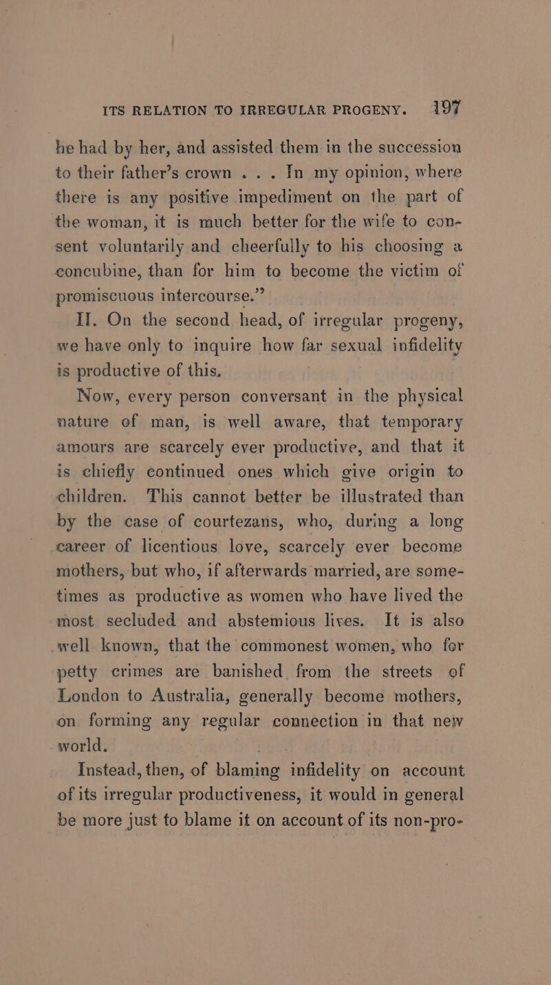 he had by her, and assisted them in the succession to their father’s crown . . . In my opinion, where there is any positive impediment on the part of ‘the woman, it is much better for the wife to con- sent voluntarily and cheerfully to his choosmg a concubine, than for him to become the victim of promiscuous intercourse.” IT, On the second head, of irregular progeny, we have only to inquire how far sexual infidelity is productive of this. Now, every person conversant in the physical nature of man, is well aware, that temporary amours are scarcely ever productive, and that it is chiefly continued ones which give origin to children. This cannot better be illustrated than by the case of courtezans, who, during a long career of licentious love, scarcely ever become mothers, but who, if afterwards married, are some- times as productive as women who have lived the most secluded and abstemious lives. It is also well known, that the commonest women, who for petty crimes are banished, from the streets of London to Australia, generally become mothers, on forming any regular connection in that new world. | Instead, then, of blaming infidelity on account of its irregular productiveness, it would in general be more just to blame it on account of its non-pro-