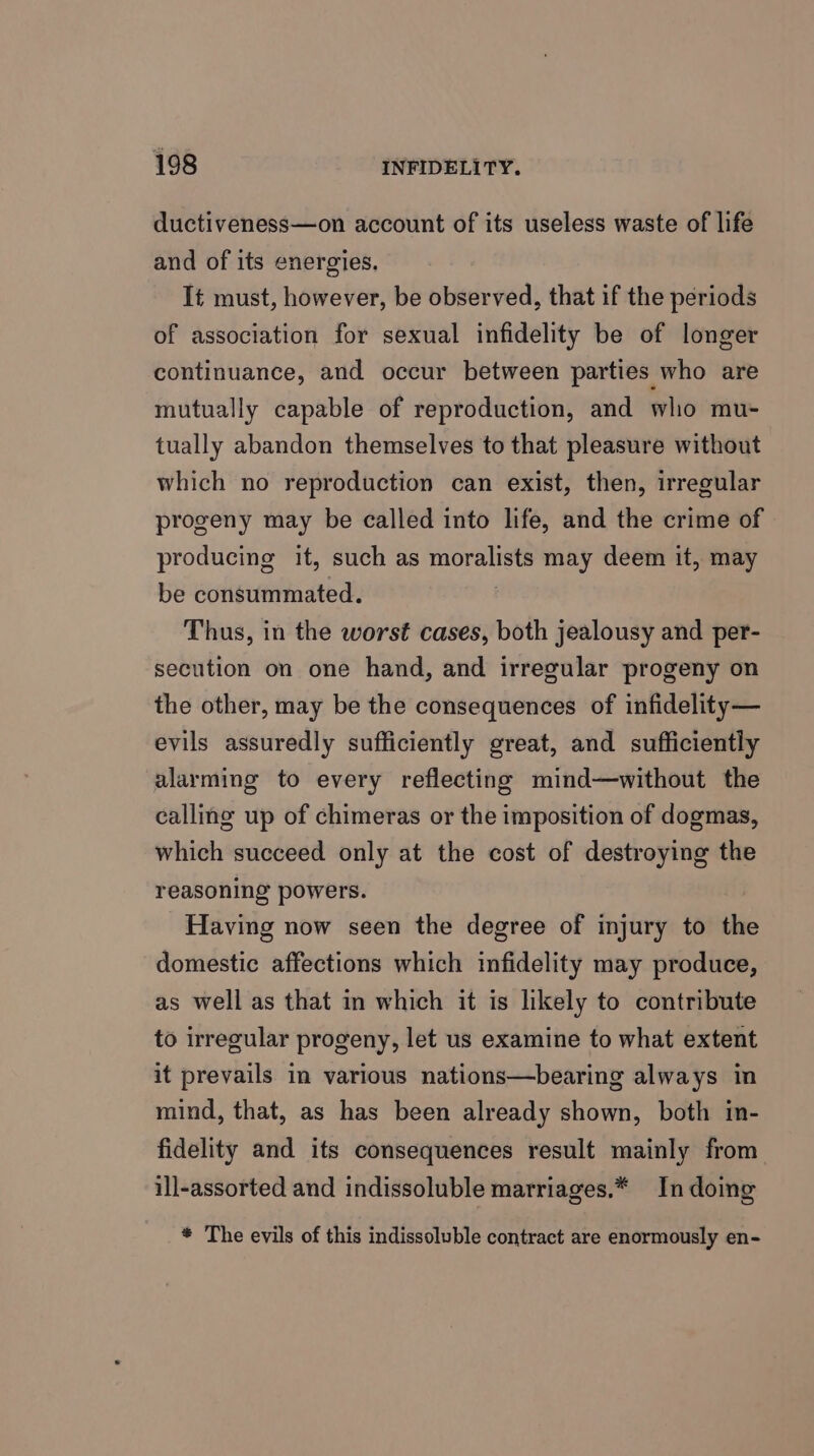 ductiveness—on account of its useless waste of life and of its energies. It must, however, be observed, that if the periods of association for sexual infidelity be of longer continuance, and occur between parties who are mutually capable of reproduction, and who mu- tually abandon themselves to that pleasure without which no reproduction can exist, then, irregular progeny may be called into life, and the crime of producing it, such as Beebe. may deem it, may be consummated. Thus, in the worst cases, both jealousy and per- secution on one hand, and irregular progeny on the other, may be the consequences of infidelity— evils assuredly sufficiently great, and sufficiently alarming to every reflecting mind—without the calling up of chimeras or the imposition of dogmas, which succeed only at the cost of destroying the reasoning powers. Having now seen the degree of injury to the domestic affections which infidelity may produce, as well as that in which it is likely to contribute to irregular progeny, let us examine to what extent it prevails in various nations—bearing always in mind, that, as has been already shown, both in- fidelity and its consequences result mainly from ill-assorted and indissoluble marriages.* In doing * The evils of this indissoluble contract are enormously en-