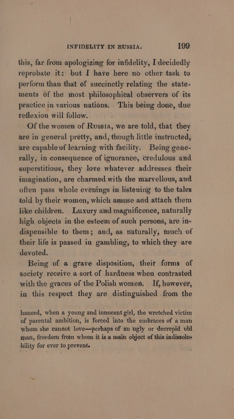 this, far from apologizing for infidelity, I decidedly reprobate it: but I have here no other task to perform than that of succinctly relating the state- ments of the most philosophical observers of its practice in various nations. This bemg done, due reflexion will follow. Of the women of Russta, we are told, that they are in general pretty, and, though little instructed, are capable of learning with facility. Being gene- rally, in consequence of ignorance, credulous and superstitious, they love whatever addresses their imagination, are charmed with the marvellous, and often pass whole evenings in listening to the tales told by their women, which amuse and attach them like children. Luxury and magnificence, naturally high objects in the esteem of such persons, are in- dispensible to them; and, as naturally, much of their life is passed in gambling, to which they are devoted. Being of a grave disposition, their forms of society receive a sort of hardness when contrasted with the graces of the Polish women. If, however, in this respect they are distinguished . from the hanced, when a young and innocent girl, the wretched victim of parental ambition, is forced into the embraces of a man whom she cannot loveperhaps of an ugly or decrepid old man, freedom from whom it isa main object of this indissolus bility for ever to prevente