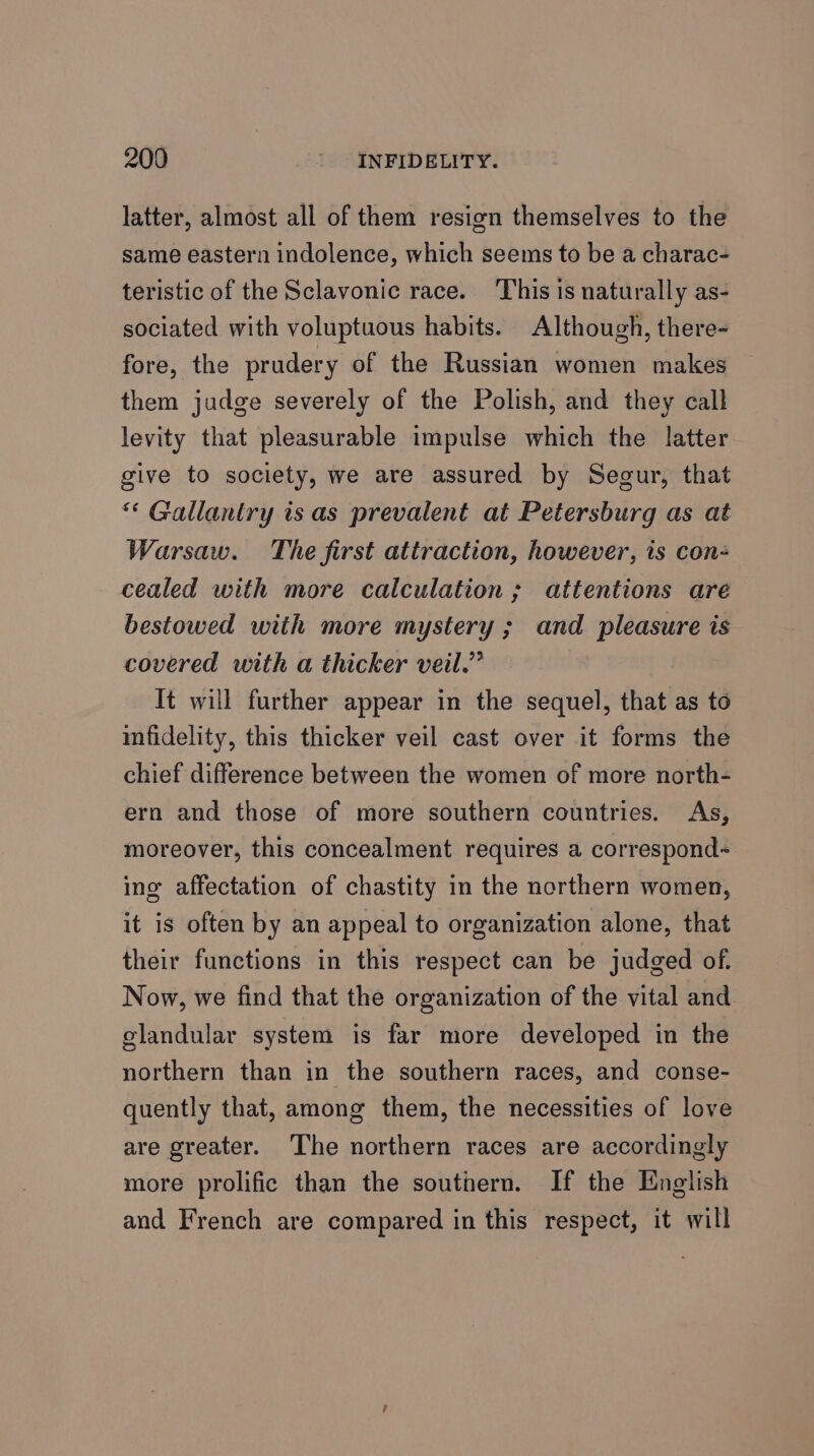 latter, almost all of them resign themselves to the same eastern indolence, which seems to be a charac- teristic of the Sclavonic race. This is naturally as- sociated with voluptuous habits. Although, there- fore, the prudery of the Russian women makes them judge severely of the Polish, and they call levity that pleasurable impulse which the latter give to society, we are assured by Segur, that * Gallantry is as prevalent at Petersburg as at Warsaw. The first attraction, however, ts con- cealed with more calculation ; attentions are bestowed with more mystery ; and aici is covered with a thicker veil.” It will further appear in the sequel, that as to infidelity, this thicker veil cast over it forms the chief difference between the women of more north- ern and those of more southern countries. As, moreover, this concealment requires a correspond~ ing affectation of chastity in the northern women, it is often by an appeal to organization alone, that their functions in this respect can be judged of. Now, we find that the organization of the vital and elandular system is far more developed in the northern than in the southern races, and conse- quently that, among them, the necessities of love are greater. The northern races are accordingly more prolific than the southern. If the English and French are compared in this respect, it will