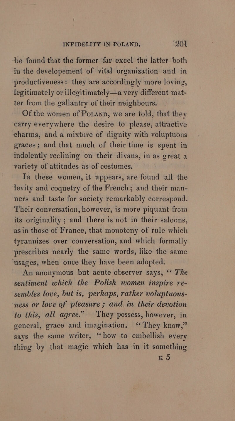 be found that the former. far excel the latter both in the developement of vital organization and in productiveness: they are accordingly more loving, legitimately or illegitimately—a very different mat- ter from the gallantry of their neighbours. Of the women of Potanp, we are told, that they carry everywhere the desire to please, attractive charms, and a mixture of dignity with voluptuous graces; and that much of their time is spent in indolently reclining on their divans, in as great a variety of attitudes as of costumes. In these women, it appears, are found all the levity and coquetry of the French; and their man- ners and taste for society remarkably correspond. Their conversation, however, is more piquant from its originality ; and there is not in their saloons, as in those of France, that monotony of rule which tyrannizes over conversation, and which formally prescribes nearly the same words, like the same ‘usages, when once they have been adopted. An anonymous but acute observer says, “ The sentiment which the Polish women inspire re- sembles love, but ts, perhaps, rather voluptuous- ness or love of pleasure ; and in their devotion to this, all agree.” They possess, however, in general, grace and imagination. ‘ They know,” says the same writer, “‘how to embellish every thing by that magic which has in it something KO