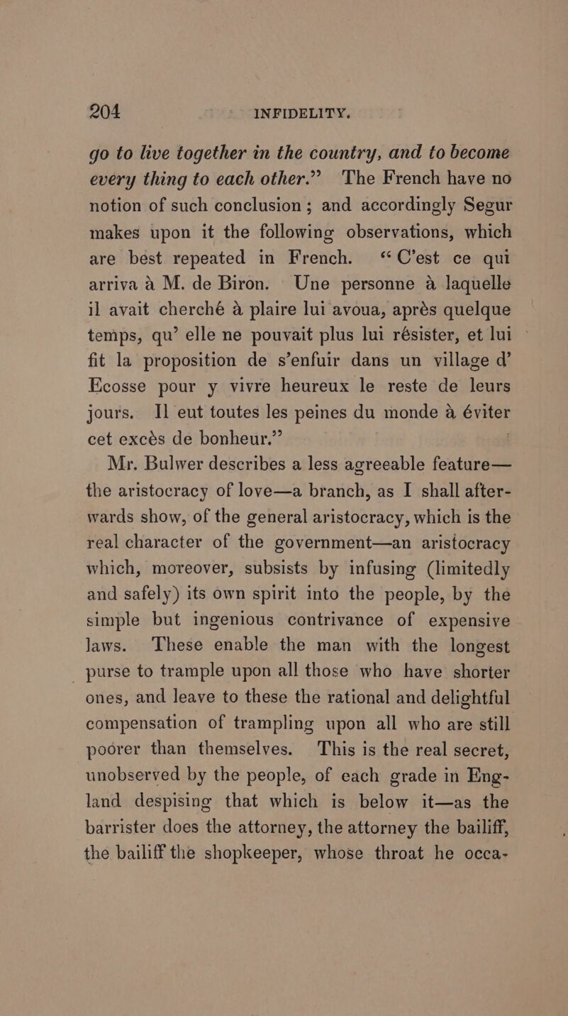 go to live together in the country, and to become every thing to each other.” ‘The French have no notion of such conclusion ; and accordingly Segur makes upon it the following observations, which are best repeated in French. ‘C'est ce qui arriva a M. de Biron. Une personne @ laquelle il avait cherché a plaire lui avoua, aprés quelque temps, qu’ elle ne pouvait plus lui résister, et lui — fit la proposition de s’enfuir dans un village d’ Ecosse pour y vivre heureux le reste de leurs jours. I] eut toutes les peines du monde a éviter cet excés de bonheur.” Mr. Bulwer describes a less agreeable feature— the aristocracy of love—a branch, as I shall after- wards show, of the general aristocracy, which is the real character of the government—an aristocracy which, moreover, subsists by infusing (limitedly and safely) its own spirit into the people, by the simple but ingenious contrivance of expensive Jaws. These enable the man with the longest purse to trample upon all those who have shorter ones, and leave to these the rational and delightful compensation of trampling upon all who are still poorer than themselves. This is the real secret, unobserved by the people, of each grade in Eng- land despising that which is below it—as the barrister does the attorney, the attorney the bailiff, the bailiff the shopkeeper, whose throat he occa-