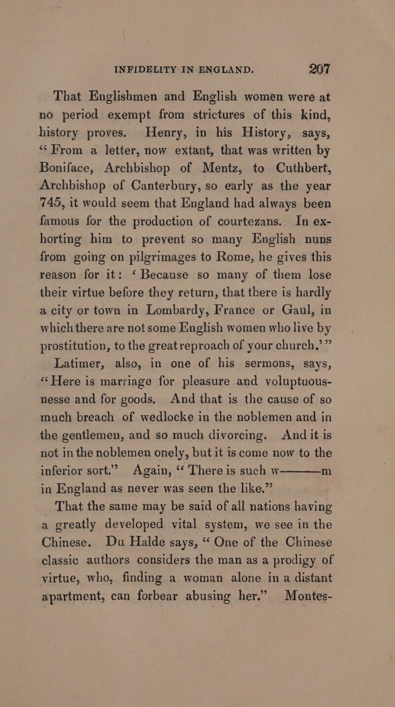 That Englishmen and English women were at no period exempt from strictures of this kind, history proves. Henry, in his History, says, From a letter, now extant, that was written by Boniface, Archbishop of Mentz, to Cuthbert, Archbishop of Canterbury, so early as the year 745, it would seem that England had always been famous for the production of courtezans. In ex- horting him to prevent so many English nuns from going on pilgrimages to Rome, he gives this reason for it: ‘ Because so many of them lose their virtue before they return, that there is hardly a city or town in Lombardy, France or Gaul, in which there are not some English women who live by prostitution, to the great reproach of your church.’ ” Latimer, also, in one of his sermons, says, ‘“‘ Here is marriage for pleasure and voluptuous- nesse and for goods, And that is the cause of so much breach of wedlocke in the noblemen and in the gentlemen, and so much divorcing. And it is not in the noblemen onely, but it is come now to the inferior sort.’ Again, ‘‘ There is such w in England as never was seen the like.” _ That the same may be said of all nations having a greatly developed vital system, we see in the Chinese. Du Halde says, “‘ One of the Chinese classic authors considers the man as a prodigy of m virtue, who, finding a woman alone in a distant apartment, can forbear abusing her.” Montes-