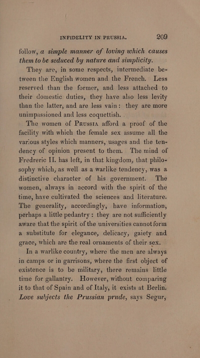 follow, a simple manner of loving which causes them to be seduced by nature and simplicity. They are, in some respects, intermediate be- tween the English women and the French. Less reserved than the former, and less attached to their domestic duties, they have also less levity than the latter, and are less vain: they are more unimpassioned and less coquettish. The women of Prussia afford a proof of the facility with which the female sex assume all the various styles which manners, usages and the ten- dency of opinion present to them. The mind of Fredreric II. has left, in that kingdom, that philo- sophy which, as well as a warlike tendency, was a distinctive character of his government. The women, always in accord with the spirit of the time, have cultivated the sciences and literature. The generality, accordingly, have information, perhaps a little pedantry: they are not sufficiently aware that the spirit of the universities cannot form a substitute for elegance, delicacy, gaiety and grace, which are the real ornaments of their sex. In a warlike country, where the men are always in camps or in garrisons, where the first object of existence is to be military, there remains little time for gallantry. However, without comparing it to that of Spain and of Italy, it exists at Berlin. Love subjects the Prussian prude, says Segur,