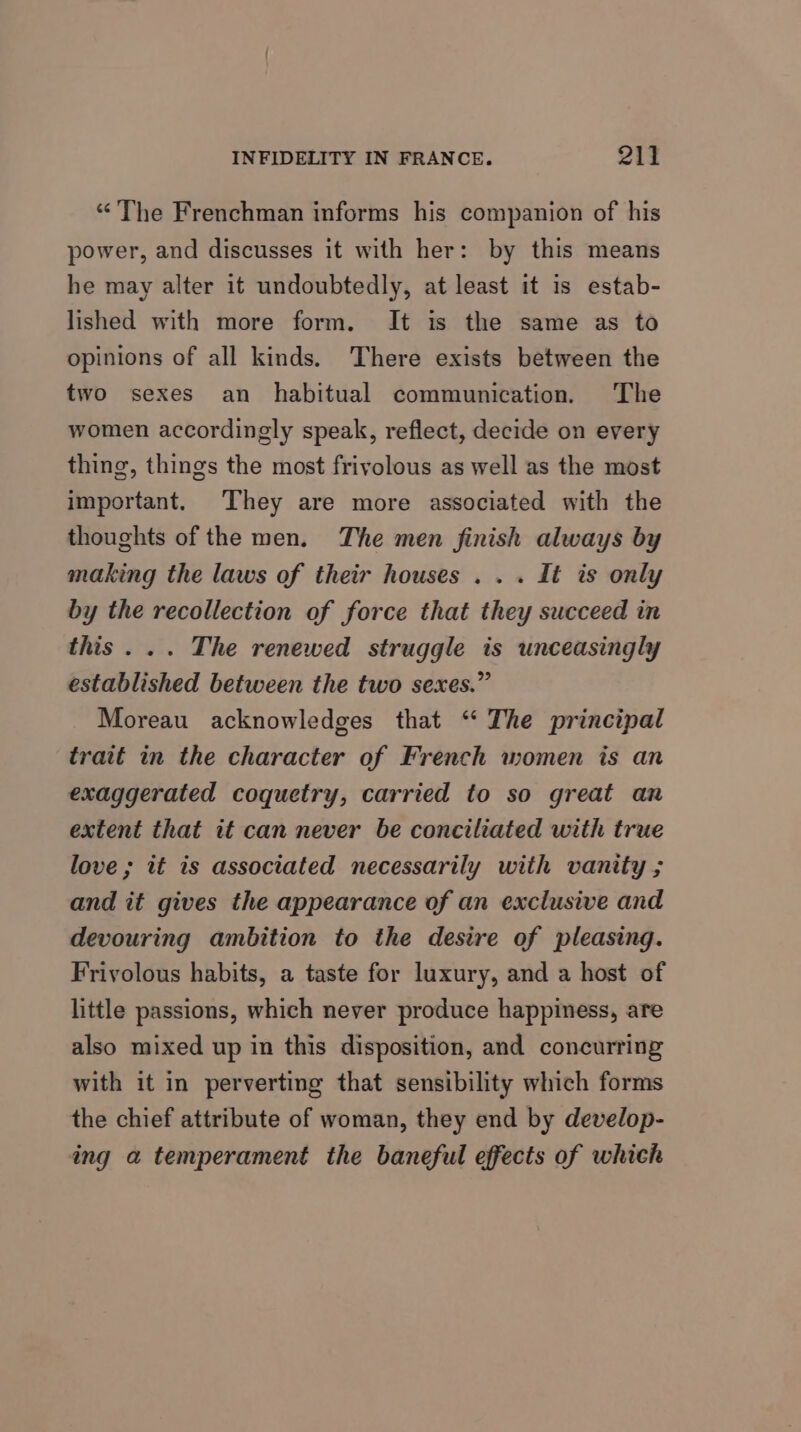 “The Frenchman informs his companion of his power, and discusses it with her: by this means he may alter it undoubtedly, at least it is estab- lished with more form. It is the same as to opinions of all kinds. There exists between the two sexes an habitual communication. The women accordingly speak, reflect, decide on every thing, things the most frivolous as well as the most important. They are more associated with the thoughts of the men. The men finish always by making the laws of their houses . . . It is only by the recollection of force that they succeed in this... The renewed struggle is unceasingly established between the two sexes.” Moreau acknowledges that “ The principal trait in the character of French women is an exaggerated coquetry, carried to so great an extent that it can never be conciliated with true love ; it is associated necessarily with vanity ; and it gives the appearance of an exclusive and devouring ambition to the desire of pleasing. Frivolous habits, a taste for luxury, and a host of little passions, which never produce happiness, are also mixed up in this disposition, and concurring with it in perverting that sensibility which forms the chief attribute of woman, they end by develop- ing a temperament the baneful effects of which