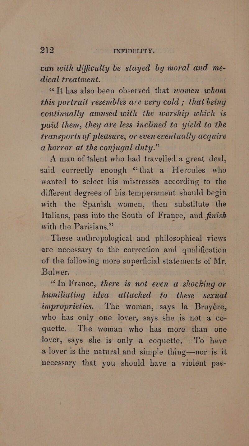 can with difficulty be stayed by moral and me- dical treatment. “‘Tt has also been observed that women whom this portrait resembles are very cold ; that being continually amused with the worship which is paid them, they are less inclined to yield to the transports of pleasure, or even eventually acquire a horror at the conjugal duty.” A man of talent who had travelled a creat deal, said correctly enough “that a Hercules who wanted to select his mistresses according to the different degrees of his temperament should begin with the Spanish women, then substitute the Italians, pass into the South of France, and finish with the Parisians,” : These anthropological and philosophical views are necessary to the correction and qualification of the following more superficial statements of Mr. Bulwer. *“*In France, there is not even a shocking or humiliating idea attached to these sexual improprieties. ‘The woman, says la Bruyére, who has only one lover, says she is not a co- quette. The woman who has more than one lover, says she is\ only a coqnette. To have a lover is the natural and simple thing—nor is it necessary that you should have a violent pas-