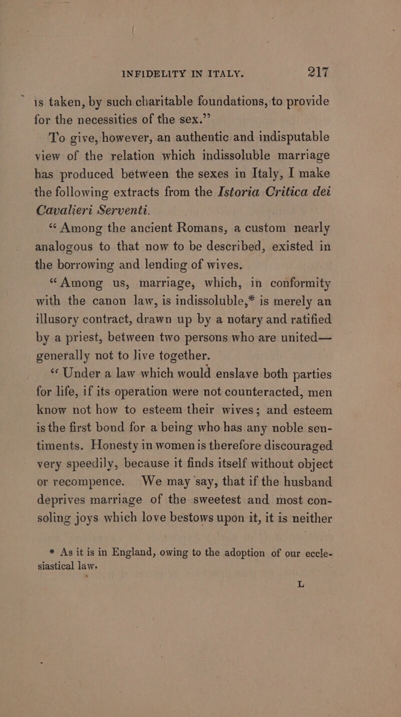 ’ is taken, by such charitable foundations, to provide for the necessities of the sex.” To give, however, an authentic and indisputable view of the relation which indissoluble marriage has produced between the sexes in Italy, I make the following extracts from the Istoria Critica det Cavalieri Serventti. “¢ Among the ancient Romans, a custom nearly analogous to that now to be described, existed in the borrowing and lending of wives. «“ Among us, marriage, which, in conformity with the canon law, is indissoluble,* is merely an illusory contract, drawn up by a notary and ratified by a priest, between two persons who are united— generally not to live together. ‘¢ Under a law which would enslave both parties for life, if its operation were not counteracted, men know not how to esteem their wives; and esteem is the first bond for a being who has any noble sen- timents. Honesty in womenis therefore discouraged very speedily, because it finds itself without object or recompence. We may ‘say, that if the husband deprives marriage of the sweetest and most con- soling joys which love bestows upon it, it is neither * As it is in England, owing to the adoption of our eccle- slastical law. L