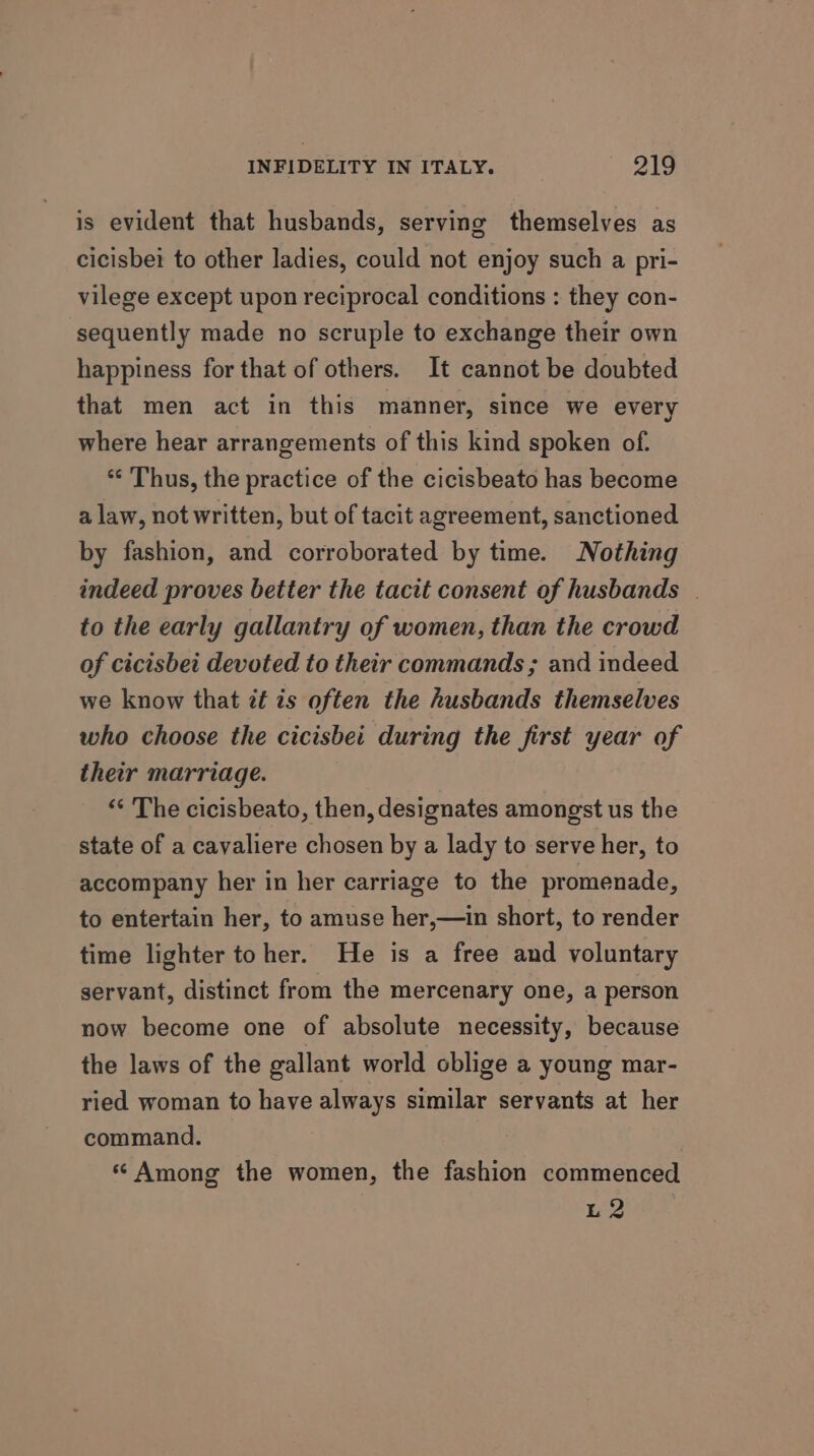 is evident that husbands, serving themselves as cicisbei to other ladies, could not enjoy such a pri- vilege except upon reciprocal conditions : they con- sequently made no scruple to exchange their own happiness for that of others. It cannot be doubted that men act in this manner, since we every where hear arrangements of this kind spoken of. ** Thus, the practice of the cicisbeato has become a law, not written, but of tacit agreement, sanctioned by fashion, and corroborated by time. Nothing indeed proves better the tacit consent of husbands | to the early gallantry of women, than the crowd of cicisbei devoted to their commands ; and indeed we know that it ts often the husbands themselves who choose the cicisbei during the first year of their marriage. ** The cicisbeato, then, designates amongst us the state of a cavaliere chosen by a lady to serve her, to accompany her in her carriage to the promenade, to entertain her, to amuse her,—in short, to render time lighter toher. He is a free and voluntary servant, distinct from the mercenary one, a person now become one of absolute necessity, because the laws of the gallant world oblige a young mar- ried woman to have always similar servants at her command. « Among the women, the fashion commenced L2